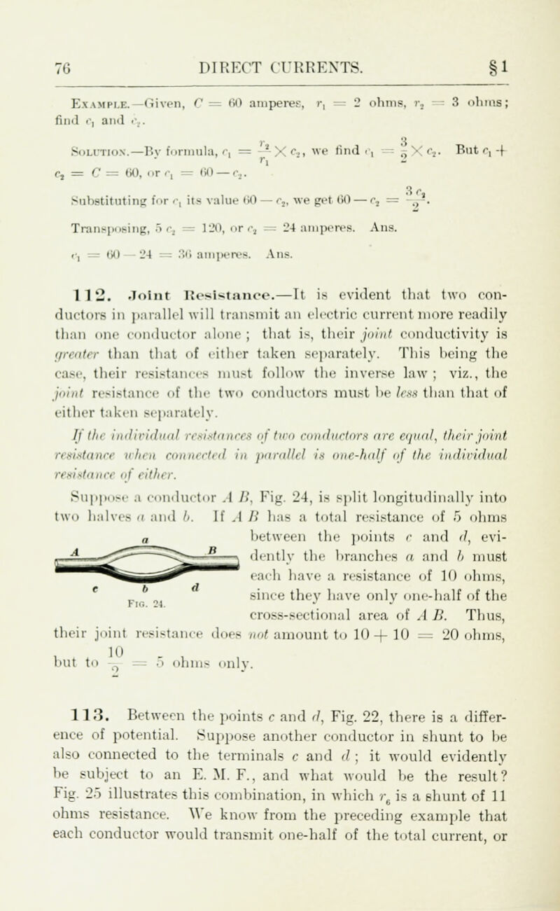 Example.—Given, C = 60 amperes, r, = 2 ohms, r, 3 ohms; find ', ami ;■. 3 Soldtion.—By formula, c, =:—X<5>i we find i*i „ • Cj. But r, -{ 3r, r2 = C — 60, or r, = 60 —c,. Substituting for c, its value 60 —c,, we get 60 — cs = Transposing, 5 c, 120, ore, = 24 amperes. Ana. <•, = 60 -- _4 = - 36 amperes. Ans. 112. Joint Resistance.—It is evident that two con- ductors in parallel will transmit an electric current more readily than one conductor alone; that is, their Joint conductivity is greater than that of either taken separately. This being the case, their resistances must follow the inverse law ; viz., the joint resistance of the two conductors must be less than that of cither taken separately. If the individual resistances of two conductors are equal, their joint resistance when connected in parallel is one-half <;/ the imliriihad resistance of either. Suppose a conductor A />'. Fig. 24, is split longitudinally into two halves a and 6. If .1 B has a total resistance of 5 ohms a between the points c and d, evi- dently the branches a and 6 must each have a resistance of 10 ohms, since they have only one-half of the cross-sectional area of A B. Thus, their joint resistance does not amount to 10 + 10 = '20 ohms, 10 O hut t. 5 ohms only. 113. Between the points c and d, Fig. 22, there is a differ- ence of potential. Suppose another conductor in shunt to be also connected to the terminals c and d ; it would evidently be subject to an E. M. F., and what would he the result? Fig. 25 illustrates this combination, in which r, is a shunt of 11 ohms resistance. We know from the preceding example that each conductor would transmit one-half of the total current, or