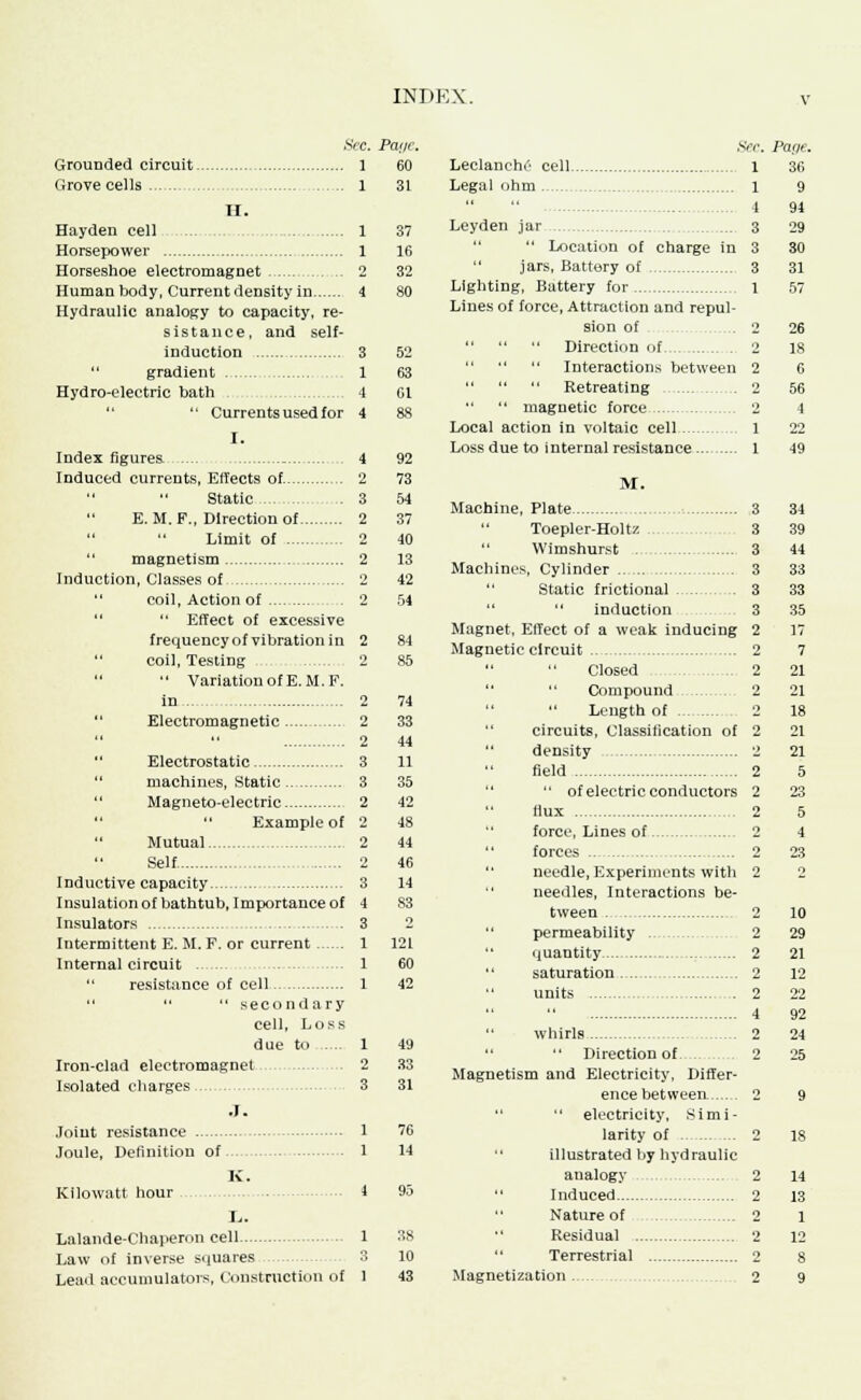 Sec. Page. Grounded circuit 1 60 Grove cells 1 31 II. Hayden cell Horsepower Horseshoe electromagnet Human body, Current density in Hydraulic analogy to capacity, re- sistance, and self- induction  gradient Hydro-electric bath  Currents used for I. Index figures. .... Induced currents, Effects of.   Static E. M. F., Direction of   Limit of  magnetism Induction, Classes of coil, Action of  Effect of excessive frequency of vibration in coil, Testing  VariationofE.M.F. Electromagnetic .  Electrostatic machines, Static  Magneto-electric  Example of  Mutual Self Inductive capacity Insulation of bathtub, Importance of Insulators Intermittent E. M. F. or current Internal circuit resistance of cell    secondary cell, Loss due to Iron-clad electromagnet Isolated charges .1. Joint resistance Joule, Definition of K. Kilowatt hour I,. Lalande-Chaperon cell Law of inverse squares Lead accumulators, Construction of 1 37 1 16 2 32 4 80 3 52 1 63 4 01 4 88 4 92 2 73 3 54 2 37 2 40 2 13 2 42 2 54 2 84 2 85 2 74 2 33 2 44 3 11 3 35 2 42 o 48 2 44 2 46 3 14 4 83 3 o 1 121 1 60 1 42 1 49 2 33 3 31 1 76 1 14 38 10 Sec, Leclanche cell 1 Legal ohm 1  4 Leyden jar 3   Location of charge in 3  jars, Battery of 3 Lighting, Battery for 1 Lines of force, Attraction and repul- sion of .2    Direction of 2 Interactions between 2    Retreating 2   magnetic force 2 Local action in voltaic cell 1 Loss due to internal resistance 1 M. Machine, Plate 3 Toepler-Holtz 3 Wimshurst 3 Machines, Cylinder 3  Static frietional 3  induction 3 Magnet, Effect of a weak inducing 2 Magnetic circuit 2 Closed 2 Compound 2 Length of 2 circuits, Classification of 2  density 2 field 2   of electric conductors 2 flux 2 force, Lines of 2 forces 2  needle, Experiments with 2  needles, Interactions be- tween 2 permeability 2  quantity 2  saturation 2  units 2 4 whirls 2 Direction of. 2 Magnetism and Electricity, Differ- ence between. 2   electricity, Simi- larity of 2  illustrated by hydraulic analogy 2  Induced 2 Nature of 2 Residual 2  Terrestrial 2 Magnetization 2 Parte. 36 9 91 29 30 31 57 26 18 6 56 4 22 49 34 39 44 33 33 35 17 7 21 21 18 21 21 5 23 5 4 23 10 29 21 12 22 92 24 25 11 13 1 12 8