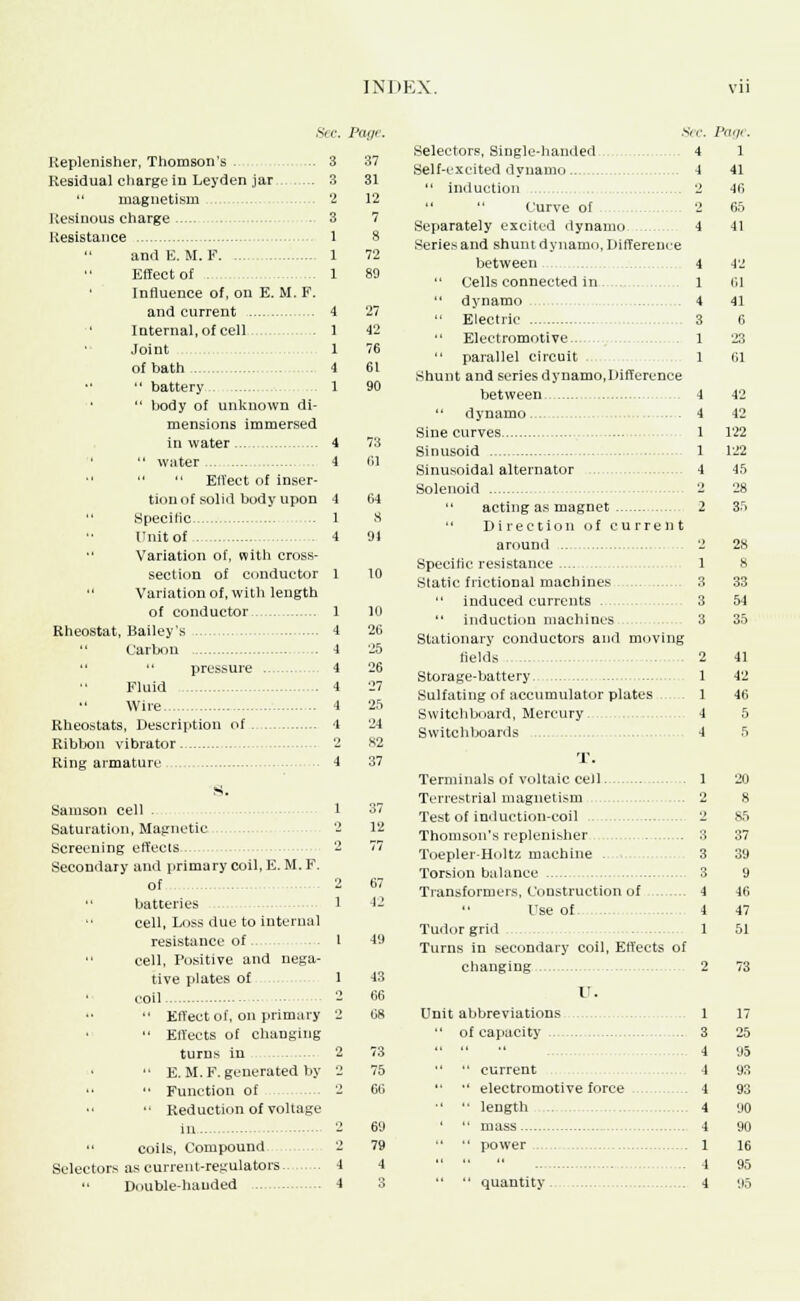 INDK.N Keplenisher, Thomson's . Residual charge in Leyden jar  magnetism Resinous charge - 3 Resistance and E.M.F Effect of . Influence of, on E. M. F. and current ' Internal, of cell Joint of bath  battery  body of unknown di- mensions immersed in water  water   ElVeet of inser- tion of solid body upon Specific Unit of i Variation of, with cross- section of conductor 1 Variation of, with length of conductor 1 Rheostat, Bailey's 4  Carton 4   pressure 4 Fluid 4 Wire 4 Rheostats, Description of 4 Ribbon vibrator 2 Ring armature 4 s. Samson cell . 1 Saturation, Magnetic 2 Screening effects.. 2 Secondary and primary coil, E. M. F. of 2 batteries 1 cell, Loss due to internal resistance of 1 cell, Positive and nega- tive plates of 1 coil 2  Effect of, on primary 2  Effects of changing turns in 2 '• E.M.F.generated by 2  Function of 2 •• Reduction of voltage a '•. Pat/r. 3 37 3 31 2 12 3 7 1 8 1 72 1 80 4 27 1 42 1 76 4 61 . 1 90 [ . 4 73 4 lil 1 4 64 1 8 4 91  coils, Compound Selectors as current-regulators  Double-handed Hi 26 25 26 27 25 24 82 37 37 12 67 12 43 66 68 73 75 06 69 79 4 Selectors, Single-handed Self-excited dynamo..  induction   Curve of Separately excited dynamo . Series and shuntdynamo, Different- between Cells connected in 1 dynamo 4  Electric 3  Electromotive.. .1  parallel circuit 1 Shunt and seriesdynamo,Difference between 4  dynamo 4 Sine curves 1 Sinusoid 1 Sinusoidal alternator 4 Solenoid 2  acting as magnet 2  Direction of current around 2 Specific resistance 1 Static frictional machines 3 induced currents 3 induction machines 3 Stationary conductors and moving fields 2 Storage-battery 1 Sulfating of accumulator plates 1 Switchboard, Mercury 4 Switchboards 4 T. Terminals of voltaic cell 1 Terrestrial magnetism 2 Test of induction-coil Thomson's replenisher Toepler-Holtz machine . Torsion balance Transformers, Construction of Use of. Tudor grid Turns in secondary coil, Effects of changing V. Unit abbreviations  of capacity  current  electromotive force •'  length  mass   power Pagt. 1 41 46 65 41 42 61 41 6 23 01 42 42 122 122 45 28 28 8 33 54 35 41 42 46 5 5 2 85 3 37 3 39 3 9 4 40 4 47 1 51 quantity 1 17 3 25 4 95 4 9.1 4 93 4 90 4 90 1 16 4 95 4 95