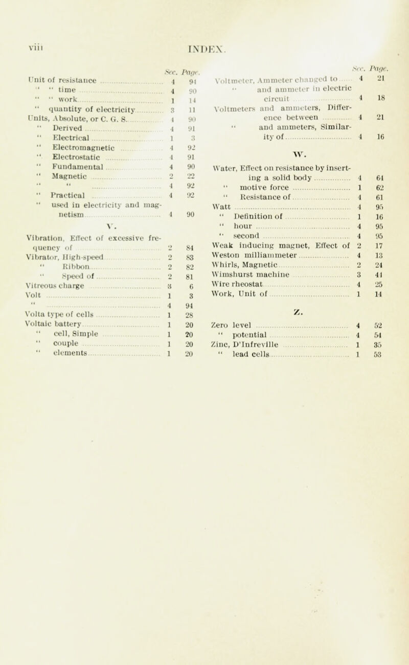 [NDEX Si c /'(),/' i nit of resistance i 01 '  time 4   work 1 •• quantity of electricitv 3 11 Units, Absolute, or C. G. 6. i 90 Derived 4 HI Electrical 1 :: Electromagnetic 1 92 Electrostatic 1 91 Fundamental 4 90 Magnetic 2 22  i 92  Practical 4 '.12 used in electricitj and mag- nctism I V. Vibration, Effect of excessive fre- 90 quencj ol 2 81 Vibrator, High-speed 2 S3  Ribbon 2 82 Volt l cell, Simple 1 20 20 Voltmeter, Ammete ; ' ■* and ammi tel In electric circuit 1 Voltmeters and ammeters, Differ- ence between 4 and ammeters, Similar- ity of 1 W. Water, Effect on resistance by insert- ing a solid body 4 motive force 1  Resistance of. 4 Watt 4 Definition of 1 •' hour . 4 second 4 Weak Inducing magnet, Effect of 2 Weston milliammeter 4 Whirls, Magnetic 2 W imshurst machine 3 Wire rheostat 4 Work, Unit of 1 Z. Zero level 4 potential 4 Zinc, D'Infreville 1  lead cells 1 Page. 21 64 62 61 9.r> 16 95 95 17 13 24 41 25 14 52 54 35 53