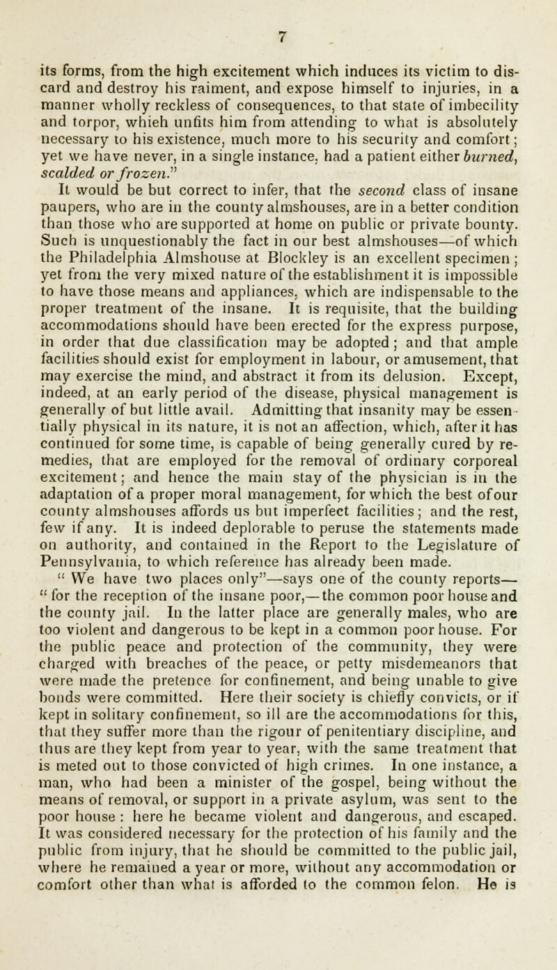 its forms, from the high excitement which induces its victim to dis- card and destroy his raiment, and expose himself to injuries, in a manner wholly reckless of consequences, to that state of imbecility and torpor, whieh unfits him from attending to what is absolutely necessary to his existence, much more to his security and comfort; yet we have never, in a single instance, had a patient either burned, scalded or frozen. It would be but correct to infer, that the second class of insane paupers, who are in the county almshouses, are in a better condition than those who are supported at home on public or private bounty. Such is unquestionably the fact in our best almshouses—of which the Philadelphia Almshouse at Blockley is an excellent specimen ; yet from the very mixed nature of the establishment it is impossible to have those means and appliances, which are indispensable to the proper treatment of the insane. It is requisite, that the building accommodations should have been erected for the express purpose, in order that due classification may be adopted ; and that ample facilities should exist for employment in labour, or amusement, that may exercise the mind, and abstract it from its delusion. Except, indeed, at an early period of the disease, physical management is generally of but little avail. Admitting that insanity may be essen- tially physical in its nature, it is not an affection, which, after it has continued for some time, is capable of being generally cured by re- medies, that are employed for the removal of ordinary corporeal excitement; and hence the main stay of the physician is in the adaptation of a proper moral management, for which the best of our county almshouses affords us but imperfect facilities; and the rest, few if any. It is indeed deplorable to peruse the statements made on authority, and contained in the Report to the Legislature of Pennsylvania, to which reference has already been made.  We have two places only—says one of the county reports—  for the reception of the insane poor,— the common poor house and the county jail. In the latter place are generally males, who are too violent and dangerous to be kept in a common poor house. For the public peace and protection of the community, they were charged with breaches of the peace, or petty misdemeanors that were made the pretence for confinement, and being unable to give bonds were committed. Here their society is chiefly convicts, or if kept in solitary confinement, so ill are the accommodations for this, that they suffer more than the rigour of penitentiary discipline, and thus are they kept from year to year, with the same treatment that is meted out to those convicted of high crimes. In one instance, a man, who had been a minister of the gospel, being without the means of removal, or support in a private asylum, was sent to the poor house : here he became violent and dangerous, and escaped. It was considered necessary for the protection of his family and the public from injury, that he should be committed to the public jail, where he remained a year or more, without any accommodation or comfort other than what is afforded to the common felon. He is