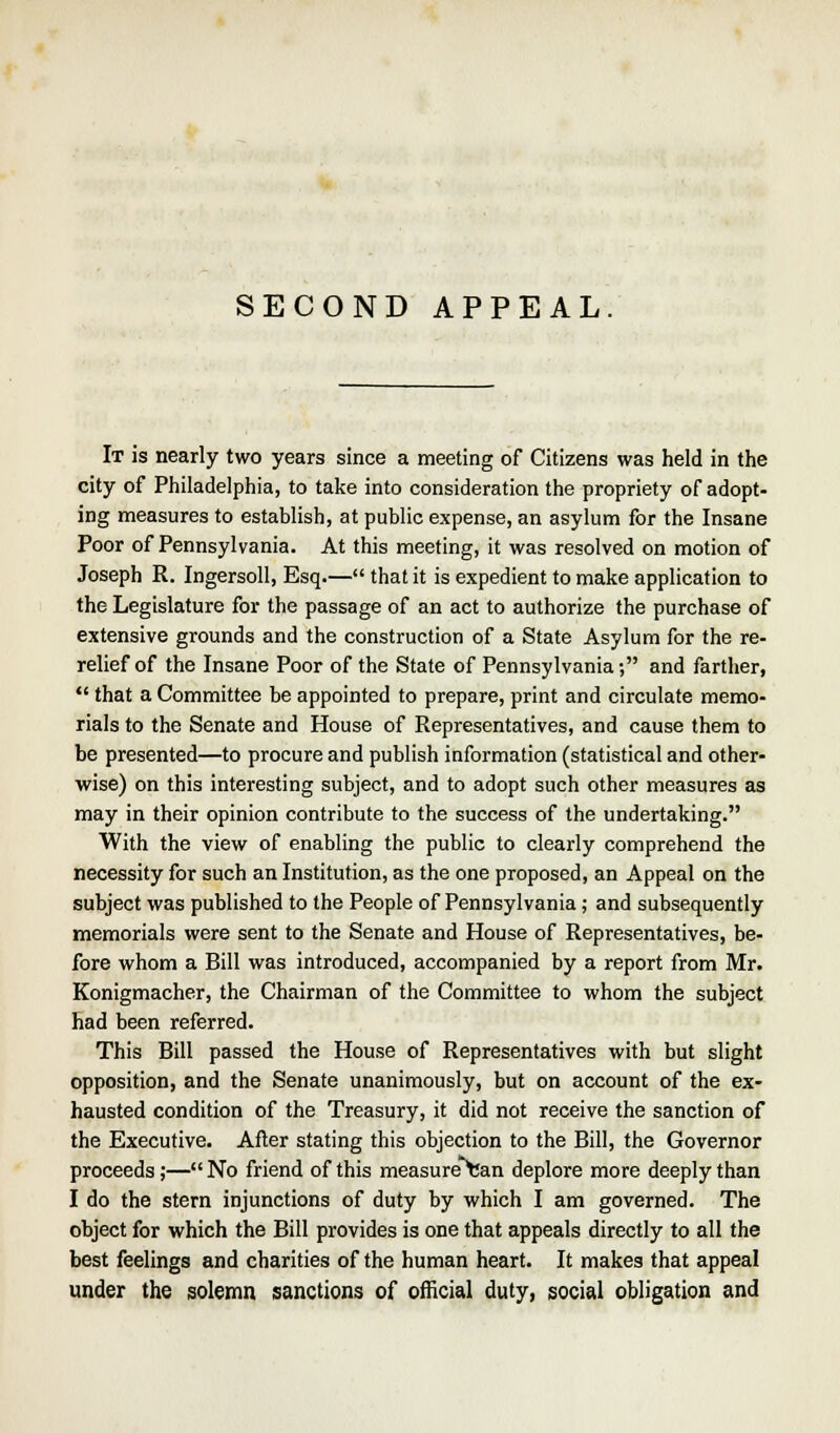 SECOND APPEAL It is nearly two years since a meeting of Citizens was held in the city of Philadelphia, to take into consideration the propriety of adopt- ing measures to establish, at public expense, an asylum for the Insane Poor of Pennsylvania. At this meeting, it was resolved on motion of Joseph R. Ingersoll, Esq.— that it is expedient to make application to the Legislature for the passage of an act to authorize the purchase of extensive grounds and the construction of a State Asylum for the re- relief of the Insane Poor of the State of Pennsylvania; and farther,  that a Committee be appointed to prepare, print and circulate memo- rials to the Senate and House of Representatives, and cause them to be presented—to procure and publish information (statistical and other- wise) on this interesting subject, and to adopt such other measures as may in their opinion contribute to the success of the undertaking. With the view of enabling the public to clearly comprehend the necessity for such an Institution, as the one proposed, an Appeal on the subject was published to the People of Pennsylvania; and subsequently memorials were sent to the Senate and House of Representatives, be- fore whom a Bill was introduced, accompanied by a report from Mr. Konigmacher, the Chairman of the Committee to whom the subject had been referred. This Bill passed the House of Representatives with but slight opposition, and the Senate unanimously, but on account of the ex- hausted condition of the Treasury, it did not receive the sanction of the Executive. After stating this objection to the Bill, the Governor proceeds;— No friend of this measure ran deplore more deeply than I do the stern injunctions of duty by which I am governed. The object for which the Bill provides is one that appeals directly to all the best feelings and charities of the human heart. It makes that appeal under the solemn sanctions of official duty, social obligation and
