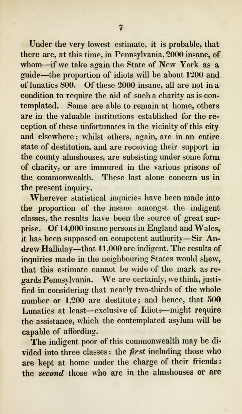 Under the very lowest estimate, it is probable, that there are, at this time, in Pennsylvania, 2000 insane, of whom—if we take again the State of New York as a guide—the proportion of idiots will be about 1200 and of lunatics 800. Of these 2000 insane, all are not in a condition to require the aid of such a charity as is con- templated. Some are able to remain at home, others are in the valuable institutions established for the re- ception of these unfortunates in the vicinity of this city and elsewhere; whilst others, again, are in an entire state of destitution, and are receiving their support in the county almshouses, are subsisting under some form of charity, or are immured in the various prisons of the commonwealth. These last alone concern us in the present inquiry. Wherever statistical inquiries have been made into the proportion of the insane amongst the indigent classes, the results have been the source of great sur- prise. Of 14,000 insane persons in England and Wales, it has been supposed on competent authority—Sir An- drew Halliday—that 11,000 are indigent. The results of inquiries made in the neighbouring States would shew, that this estimate cannot be wide of the mark as re- gards Pennsylvania. We are certainly, we think, justi- fied in considering that nearly two-thirds of the whole number or 1,200 are destitute; and hence, that 500 Lunatics at least—exclusive of Idiots—might require the assistance, which the contemplated asylum will be capable of affording. The indigent poor of this commonwealth may be di- vided into three classes: the first including those who are kept at home under the charge of their friends: the second those who are in the almshouses or are