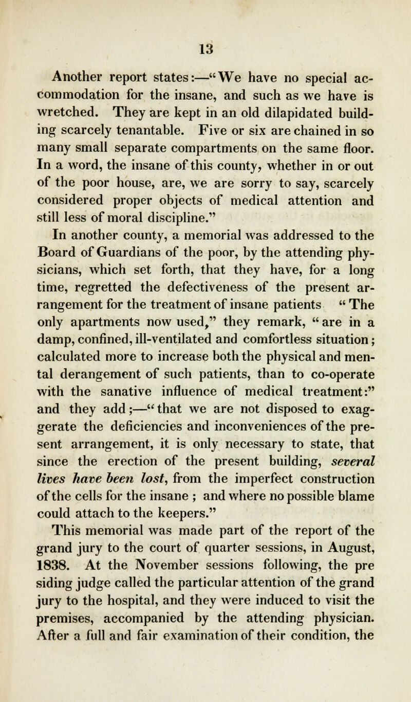 Another report states:—We have no special ac- commodation for the insane, and such as we have is wretched. They are kept in an old dilapidated build- ing scarcely tenantable. Five or six are chained in so many small separate compartments on the same floor. In a word, the insane of this county, whether in or out of the poor house, are, we are sorry to say, scarcely considered proper objects of medical attention and still less of moral discipline. In another county, a memorial was addressed to the Board of Guardians of the poor, by the attending phy- sicians, which set forth, that they have, for a long time, regretted the defectiveness of the present ar- rangement for the treatment of insane patients  The only apartments now used, they remark,  are in a damp, confined, ill-ventilated and comfortless situation; calculated more to increase both the physical and men- tal derangement of such patients, than to co-operate with the sanative influence of medical treatment: and they add;— that we are not disposed to exag- gerate the deficiencies and inconveniences of the pre- sent arrangement, it is only necessary to state, that since the erection of the present building, several lives have been lost, from the imperfect construction of the cells for the insane ; and where no possible blame could attach to the keepers. This memorial was made part of the report of the grand jury to the court of quarter sessions, in August, 1838. At the November sessions following, the pre siding judge called the particular attention of the grand jury to the hospital, and they were induced to visit the premises, accompanied by the attending physician. After a full and fair examination of their condition, the