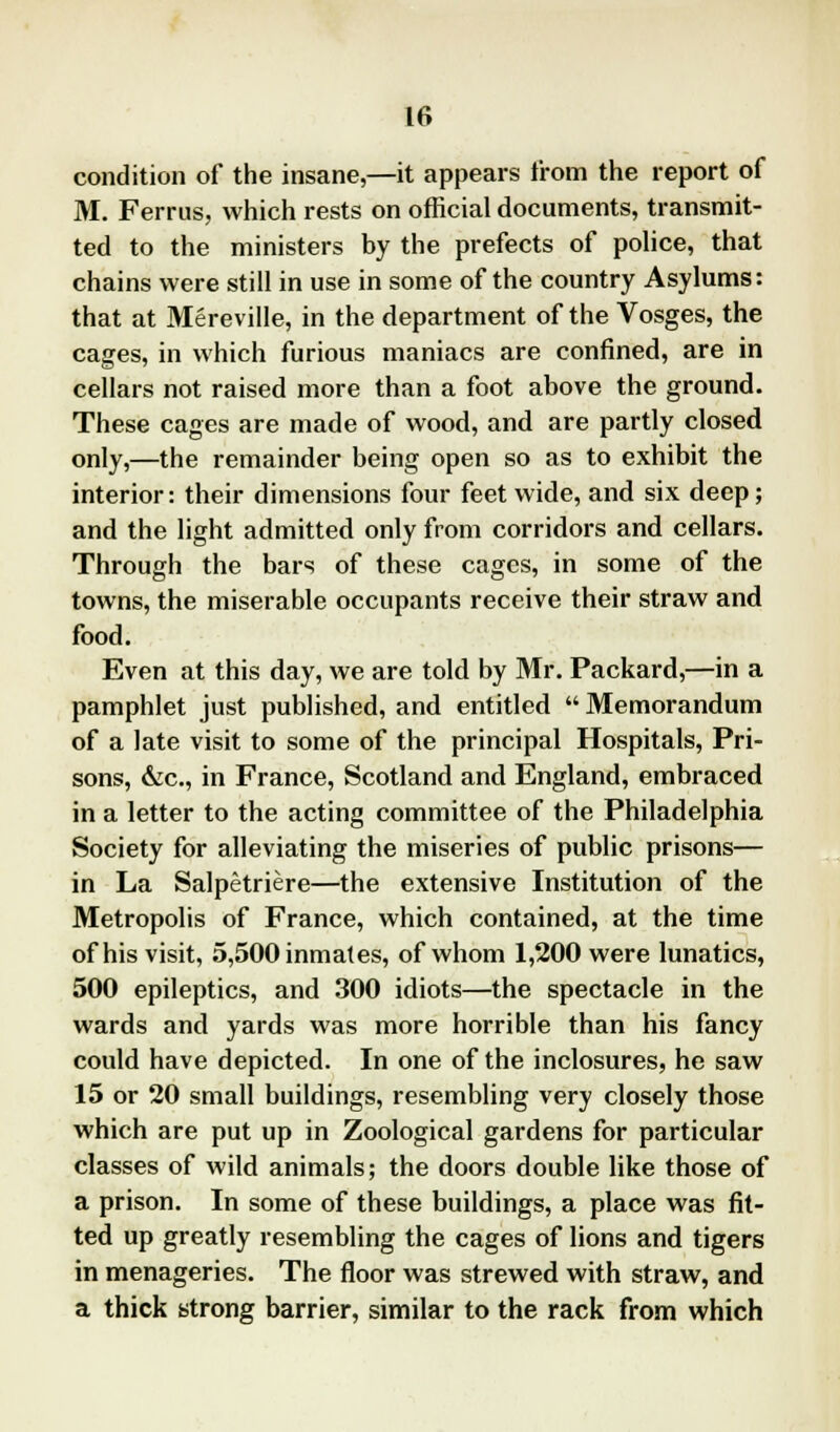 condition of the insane,—it appears from the report of M. Ferrus, which rests on official documents, transmit- ted to the ministers by the prefects of police, that chains were still in use in some of the country Asylums: that at Mereville, in the department of the Vosges, the cages, in which furious maniacs are confined, are in cellars not raised more than a foot above the ground. These cages are made of wood, and are partly closed only,—the remainder being open so as to exhibit the interior: their dimensions four feet wide, and six deep; and the light admitted only from corridors and cellars. Through the bars of these cages, in some of the towns, the miserable occupants receive their straw and food. Even at this day, we are told by Mr. Packard,—in a pamphlet just published, and entitled  Memorandum of a late visit to some of the principal Hospitals, Pri- sons, &c, in France, Scotland and England, embraced in a letter to the acting committee of the Philadelphia Society for alleviating the miseries of public prisons— in La Salpetriere—the extensive Institution of the Metropolis of France, which contained, at the time of his visit, 5,500 inmates, of whom 1,200 were lunatics, 500 epileptics, and 300 idiots—the spectacle in the wards and yards was more horrible than his fancy could have depicted. In one of the inclosures, he saw 15 or 20 small buildings, resembling very closely those which are put up in Zoological gardens for particular classes of wild animals; the doors double like those of a prison. In some of these buildings, a place was fit- ted up greatly resembling the cages of lions and tigers in menageries. The floor was strewed with straw, and a thick strong barrier, similar to the rack from which