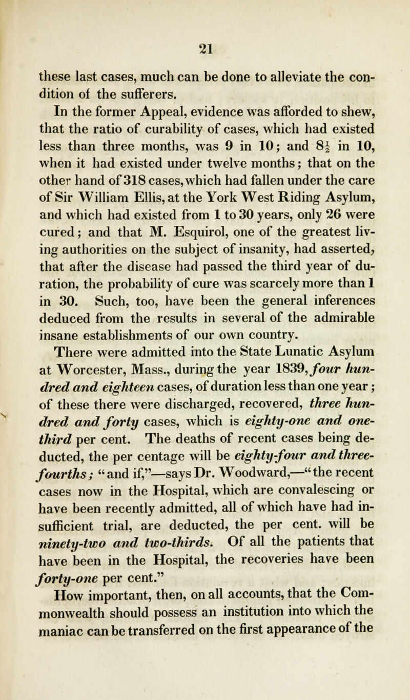 these last cases, much can be done to alleviate the con- dition of the sufferers. In the former Appeal, evidence was afforded to shew, that the ratio of curability of cases, which had existed less than three months, was 9 in 10; and 8£ in 10, when it had existed under twelve months; that on the other hand of 318 cases, which had fallen under the care of Sir William Ellis, at the York West Riding Asylum, and which had existed from 1 to 30 years, only 26 were cured; and that M. Esquirol, one of the greatest liv- ing authorities on the subject of insanity, had asserted, that after the disease had passed the third year of du- ration, the probability of cure was scarcely more than 1 in 30. Such, too, have been the general inferences deduced from the results in several of the admirable insane establishments of our own country. There were admitted into the State Lunatic Asylum at Worcester, Mass., during the year 1839, four hun- dred and eighteen cases, of duration less than one year; of these there were discharged, recovered, three hun- dred and forty cases, which is eighty-one and one- third per cent. The deaths of recent cases being de- ducted, the per centage will be eighty-four and three- fourths; and if,—says Dr. Woodward,—the recent cases now in the Hospital, which are convalescing or have been recently admitted, all of which have had in- sufficient trial, are deducted, the per cent, will be ninety-two and two-thirds. Of all the patients that have been in the Hospital, the recoveries have been forty-one per cent. How important, then, on all accounts, that the Com- monwealth should possess an institution into which the maniac can be transferred on the first appearance of the