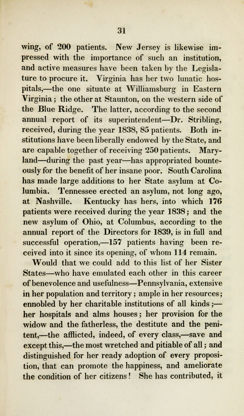 wing, of 200 patients. New Jersey is likewise im- pressed with the importance of such an institution, and active measures have been taken by the Legisla- ture to procure it. Virginia has her two lunatic hos- pitals,—the one situate at Williamsburg in Eastern Virginia; the other at Staunton, on the western side of the Blue Ridge. The latter, according to the second annual report of its superintendent—Dr. Stribling, received, during the year 1838, 85 patients. Both in- stitutions have been liberally endowed by the State, and are capable together of receiving 250 patients. Mary- land—during the past year—has appropriated bounte- ously for the benefit of her insane poor. South Carolina has made large additions to her State asylum at Co- lumbia. Tennessee erected an asylum, not long ago, at Nashville. Kentucky has hers, into which 176 patients were received during the year 1838; and the new asylum of Ohio, at Columbus, according to the annual report of the Directors for 1839, is in full and successful operation,—157 patients having been re- ceived into it since its opening, of whom 114 remain. Would that we could add to this list of her Sister States—who have emulated each other in this career of benevolence and usefulness—Pennsylvania, extensive in her population and territory; ample in her resources; ennobled by her charitable institutions of all kinds;— her hospitals and alms houses; her provision for the widow and the fatherless, the destitute and the peni- tent,—the afflicted, indeed, of every class,—save and except this,—the most wretched and pitiable of all; and distinguished for her ready adoption of every proposi- tion, that can promote the happiness, and ameliorate the condition of her citizens! She has contributed, it