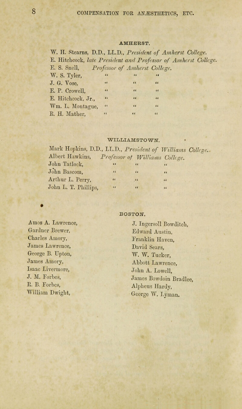 AMHERST. W. H. Stearns, D.D., LL.D., President of Amherst College. E. Hitchcock, late President and Professor of Amherst College. E. S. Snell, Professor of Amherst College. W. S. Tyler, J. G. Vose, E. P. Crowell, E. Hitchcock, Jr., Wm. L. Montague, E. H. Mather, WILLI AMS T O WM. Mark Hopkins, D.D., LL.D., President of Williams College.. Albert Hawkins, Professor of Williams College. John Tatlock,    John Bascom,   « Arthur L. Perry,  . « John L. T. Phillips, .Amos A. Lawrence, Gardner Brewer, Charles Amory, James Lawrence, George B. LTpton, James Amory, Isaac Livermore, J. M. Forbes, E. B. Forbes, William Dwight, BOSTOU. J. Ingersoll Bowditch, Edward Austin, Franklin Haven, David Sears, W. W. Tucker, Abbott Lawrence, John A. Lowell, James Bowdoin Bradlee, Alpheus Hardy, George W. Lyman.