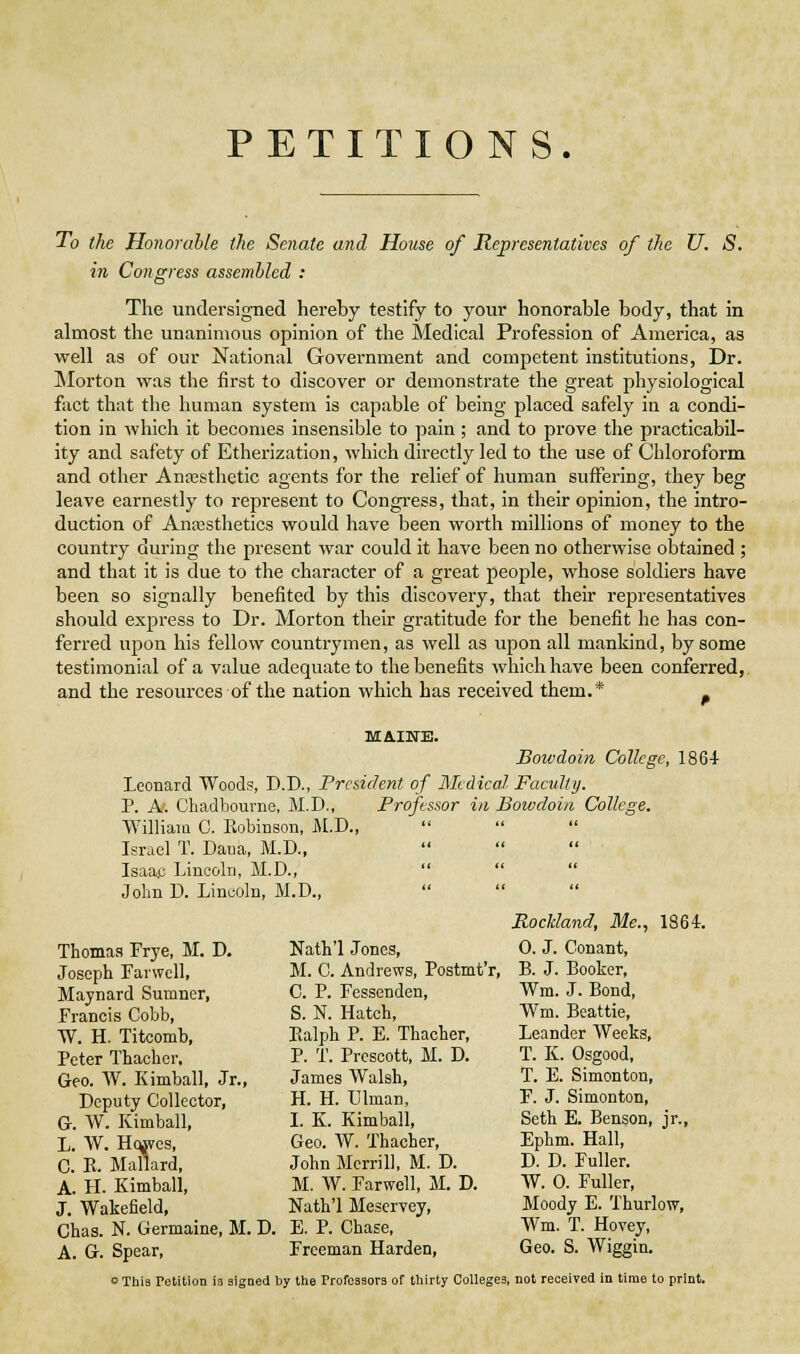 PETITIONS. To the Honorable the Senate and House of Representatives of the U. S. in Congress assembled : The undersigned hereby testify to your honorable body, that in almost the unanimous opinion of the Medical Profession of America, as well as of our National Government and competent Institutions, Dr. ]\Iorton was the first to discover or demonstrate the great physiological fact that the human system Is capable of being placed safely in a condi- tion In which It becomes Insensible to pain; and to prove the practicabil- ity and safety of Etherization, which directly led to the use of Chloroform and other Anassthetic agents for the relief of human suffering, they beg leave earnestly to represent to Congress, that, in their opinion, the intro- duction of Anxsthetlcs would have been worth millions of money to the country during the present war could it have been no otherwise obtained ; and that it Is due to the character of a great people, whose soldiers have been so signally benefited by this discovery, that their representatives should express to Dr. Morton their gratitude for the benefit he has con- ferred upon his fellow countrymen, as well as upon all mankind, by some testimonial of a value adequate to the benefits which have been conferred, and the resources of the nation which has received them.* . MAINE. Bowdoin College, 1864 Leonard Woods, D.D., Frcsident of Medical Faciiliy. P. A. Chadbourne, M.D., Professor in Bowdoin College. William G. Robinson, M.D., Israel T. Dana, M.D., Isaac Lincoln, M.D.,    John D. Lincoln, M.D., Thomas Frye, M. D. Joseph Farwcll, Maynard Sumner, Francis Cobb, W. H. Titcomb, Peter Thachcr, Geo. W. Kimball, Jr., Deputy Collector, G. W. Kimball, L. W. H(^es, C. K. Mallard, A. H. Kimball, J. Wakefield, Chas. N. Germaine, M. D. A. G. Spear, Nath'l Jones, M. C. Andrews, Postmt'r, C. P. Fessenden, S. N. Hatch, Ealph P. E. Thacher, P. T. Presoott, M. D. James Walsh, H. H. Ulman, I. K. Kimball, Geo. W. Thacher, John Merrill, M. D. M. W. Farwell, M. D. Nath'l Meservey, E. P. Chase, Freeman Harden, Rockland, Me., 1864. 0. J. Conant, B. J. Booker, Wm. J. Bond, Wm. Beattie, Leander Weeks, T. K. Osgood, T. E. Simonton, F. J. Simonton, Seth E. Benson, jr., Ephm. Hall, D. D. Fuller. W. 0. Fuller, Moody E. Thurlow, Wm. T. Hovey, Geo. S. Wiggin. o This Petition is signed by the Professors of thirty Colleges, not received in time to print.