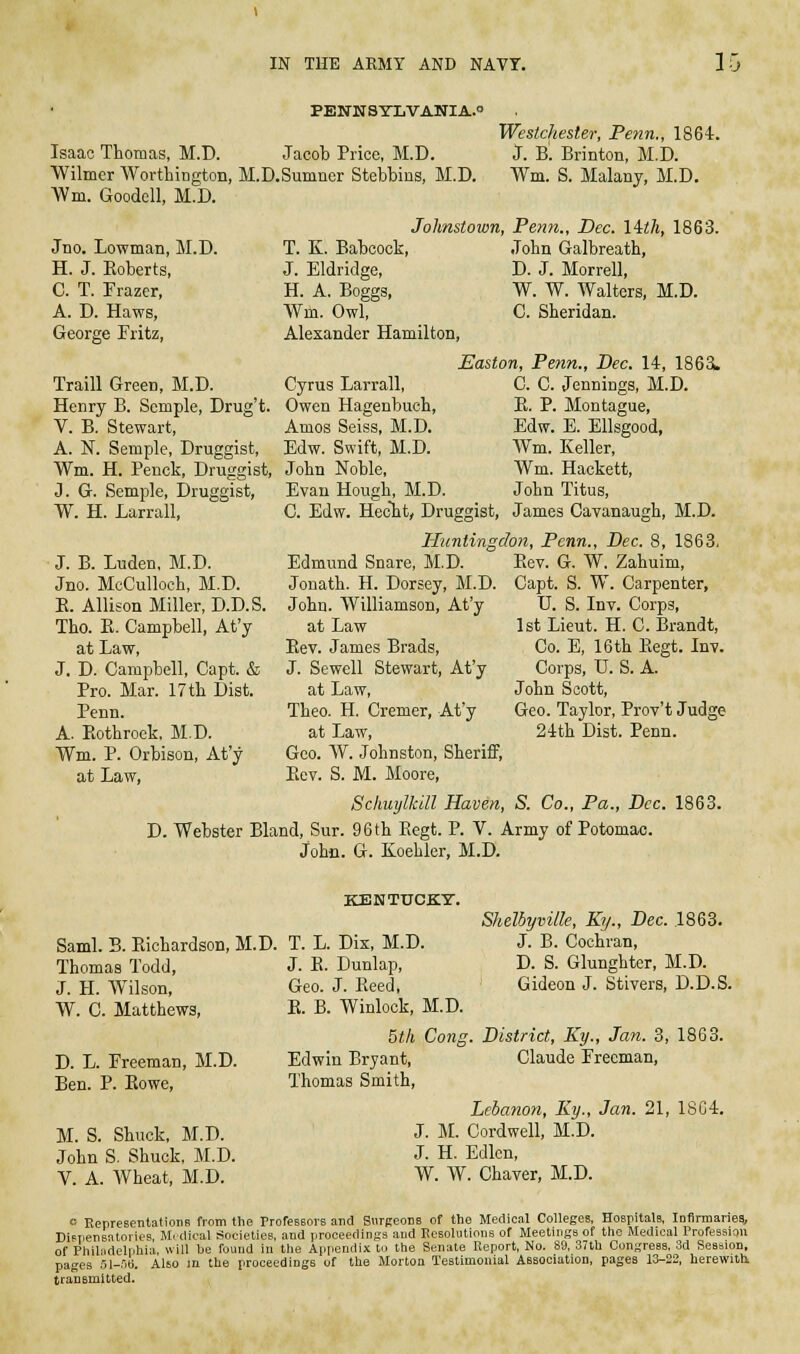 PEN1ISYLVANIA.O Isaac Thomas, M.D. Jacob Price, M.D. ■Wilmer Wortliington, M.D.Sumner Stebbins, M.D. Wm. Goodell, M.D. Westchester, Penn., 1864. J. B. Brinton, M.D. Wm. S. Malany, M.D. Jno. Lowman, M.D. H. J. Roberts, C. T. Frazer, A. D. Haws, George Fritz, Traill Green, M.D. Henry B. Scmple, Drug't. V. B. Stewart, A. N. Semple, Druggist, Wm. H. Penck, Druggist, J. G. Semple, Druggist, W. H. Larrall, T. K. Babcock, J. Eldridge, H. A. Boggs, Wm. Owl, Alexander Hamilton, Johnstown, Penn., Dec. lith, 1863. John Galbreath, D. J. Morrell, W. W. Walters, M.D. C. Sheridan. Cyrus Larrall, Owen Hagenbuch, Amos Seiss, M.D. Edw. Swift, M.D. John Noble, Evan Hough, M.D. Easton, Penn., Bee. 14, 1865. C. C. Jennings, M.D. E. P. Montague, Edw. E. Ellsgood, Wm. Keller, Wm. Haokett, John Titus, J. B. Luden, M.D. Jno. McCulloch, M.D. E. Allison Miller, D.D.S Tho. E. Campbell, At'y at Law, J. D. Campbell, Capt. & Pro. Mar. 17tb Dist. Penn. A. Eothroek, M.D. Wm. P. Orbison, At'y at Law, C. Edw. HecTit, Druggist, James Cavanaugh, M.D. Huntingdon, Penn., Bee. 8, 1863. Edmund Snare, M.D. Jonath. H. Dorsey, M.D. John. Williamson, At'y at Law Eev. James Brads, J. Sewell Stewart, At'y at Law, Theo. H. Cremer, At'y at Law, Goo. W. Johnston, Sheriff, Eev. S. M. Moore, Schuylkill Haven, S. Co., Pa., Dec. 1863. D. Webster Bland, Sur. 96 th Eegt. P. V. Army of Potomac. John. G. Koehler, M.D. Eev. G, W. Zahuim, Capt. S. W. Carpenter, U. S. Inv. Corps, 1st Lieut. H. C. Brandt, Co. E, 16 th Eegt. Inv. Corps, U. S. A. John Scott, Geo. Taylor, Prov't Judge 24th Dist. Penn. Saml. B. Eichardson, M.D. Thomas Todd, J. H. Wilson, W. C. Matthews, D. L. Freeman, M.D. Ben. P. Eowe, M. S. Shuck, M.D. John S. Shuck, M.D. V. A. AVheat, M.D. Shelbyville, Ky., Dec. 1863. J. B. Cochran, D. S. Glunghter, M.D. Gideon J. Stivers, D.D.S. KENTUCKT. T. L. Dix, M.D. J. E. Dunlap, Geo. J. Eeed, E. B. Winlock, M.D. 5th Cong. District, Ky., Jan. 3, 1863. Edwin Bryant, Claude Freeman, Thomas Smith, Lebanon, Ky., Jan. 21, 1804. J. JI. Cordwell, M.D. J. H. Edlcn, W. W. Chaver, M.D. o EepreBentatiotia from the ProfesBors and Surgeons of the Medical CoUeges, Hospitals, Infirmariea, DiFpensatories M. dical Societiee, and proceedings and Resolutions of Meetings of tho Medical Profession of Philadelphia, will be found in the Appendix to the Senate Report, No. 89, 37th Congress, 3d Sesaion, pages 51-.'')tj. Also m the proceedings of the Morton Testimonial Association, pages 13-22, herewith transmitted.