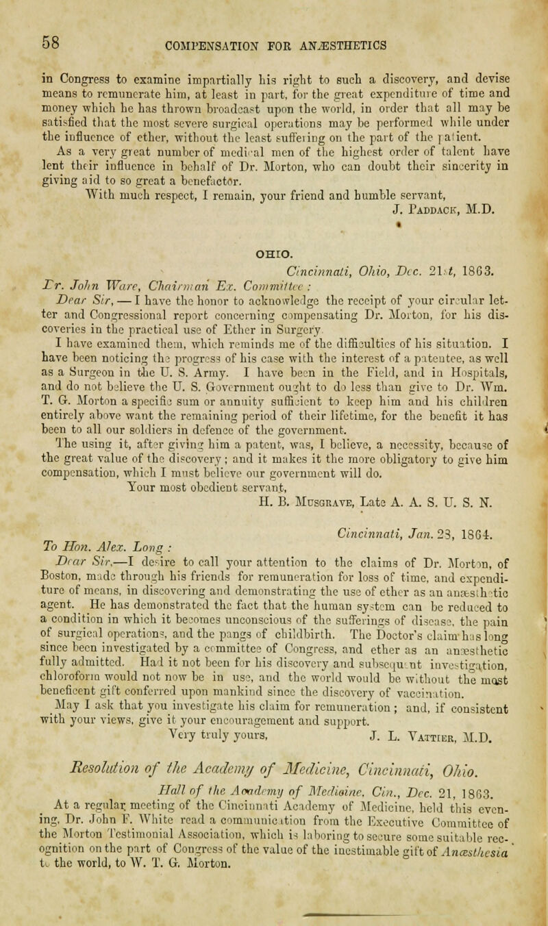 in Congress to examine impartially his right to such a discovery, and devise means to remunerate him, at least in part, for the great expcndituie of time and money which he has thrown broadcast upon the world, in order that all may be satisfied that the most severe surgical operations may be performed while under the influence of ether, without the least suffeiing on the part of the ] alient. As a very great number of medi-'al men of the highest order of talent have lent their influence in behalf of Dr. Morton, who can doubt their sincerity in giving aid to so great a benefactor. With much respect, I remain, your friend and bumble servant, J. Paddack, M.D. OHIO. Cincmnali, Ohio, Dec. 2ht, 1863. Lr. John Ware, Chairman Ex. CommiHce : Dear Sir, — I have the honor to acknowledge the receipt of your cir;'ular let- ter and Congressional report concerning cimpensating Dr. Morton, for his dis- coveries in the practical use of Ether in Surgery. I have examined them, which reminds me of the diificultics of his situation. I have been noticing th^ progress of his case with the interest of a prtcutee, as well as a Surgeon in tiie U. S. Army. I have been in the Field, and iu Hospitals, and do not believe the U. S. Government ou^ht to do less than give to Dr. AVm. T. G. Morton a specific sum or annuity suffijicnt to keep him and his children entirely above want the remaining period of their lifetime, for the benefit it has been to all our soldiers in defence of the government. The using it, aft-^r givin«; him a patent, was, I believe, a necessity, because of the great value of the discovery ; and it makes it the more obligatory to give him compensation, which I must believe our government will do. Your most obedient servant, H. B. MusGUAVE, Late A. A. S. U. S. N. Cincinnati, Jan. 23, 1864. To Hon. Alex. Long : Dear Sir.—I de>.ire to call your attention to the claims of Dr. Jlortm, of Boston, made through his friends for remuneration for loss of time, and expendi- ture of means, in discovering and demonstrating the use of ether as an anasih :tic agent. He has demonstrated the fact that the human system can be reduced to a condition in which it becomes unconscious of the sufferings of disease, the pain of surgical operation?, and the pangs of childbirth. The Doctor's claim-has long since been investigated by a committee of Congress, and ether as an an'-esthetic fully admitted. Had it not been for his discovery and subsequent investigation, chloroform would not now be in use, and the world would be without the mast beneficent gift conferred upon mankind since the discovery of vaccination. May I ask that you investigate his claim for remuneration ; and, if consistent with your views, give it your encouragement and support. Very truly yours, J. L. VAiTrEK, M.D. Resolution of the Academy of 3Iedicinc, Cincinnati, Ohio. Hall of the Aoadnny of Merhoine. Cin., Dec. 21, 1863. At a regulai: meeting of the Cincinnati Academy of Medicine, held this even- ing. Dr. John F. White read a communic ition from the Executive Committee of the Morton Testimonial As.sociation, which is laboring to secure some suitable rec- ognition on the part of Congress of the value of the inestimable g\itoi Anceslkcsia ' to the world, to W. T. G, Morton.