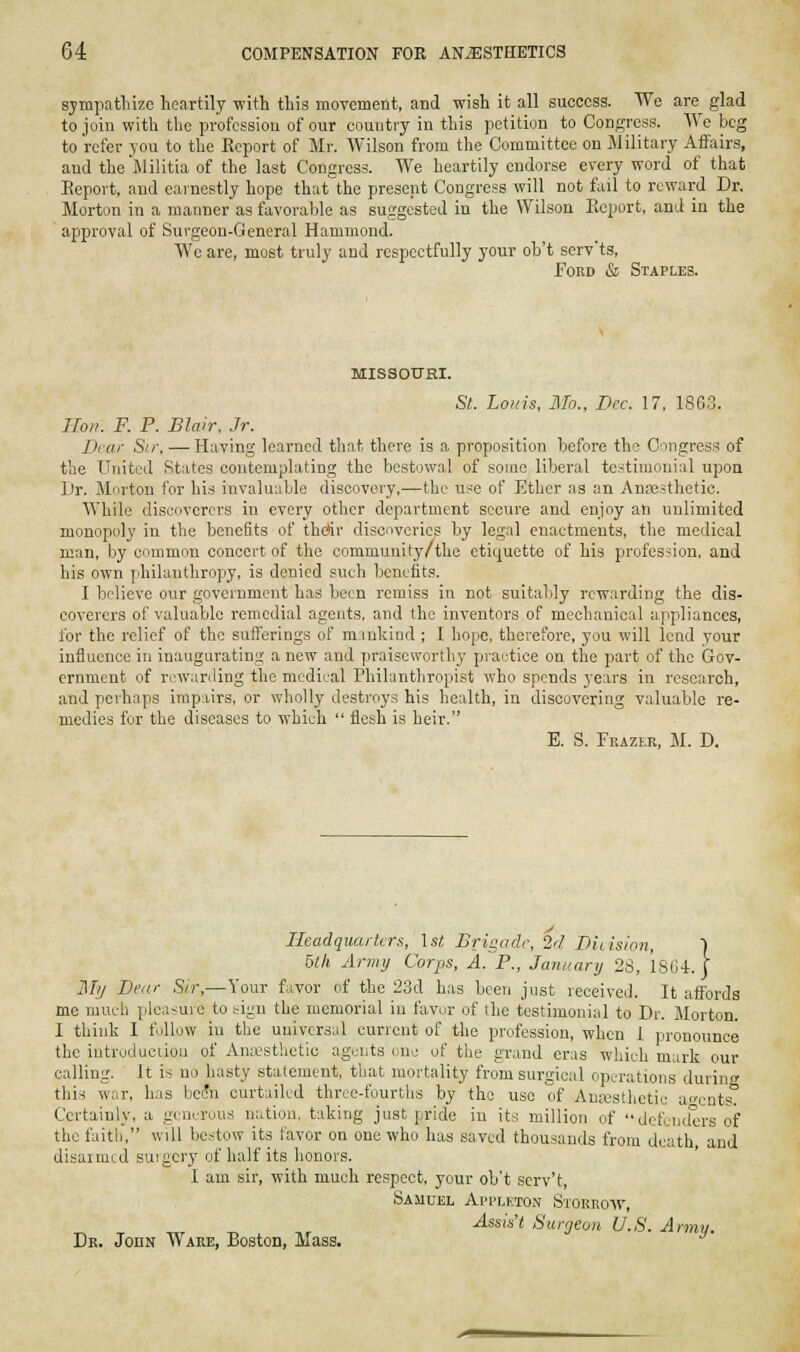 sjmpatliize heartily witli this moTement, and wish it all success. We are glad to join with the profession of our country in this petition to Congress. We beg to refer you to the Report of Mr. Wilson from the Committee on Military Affairs, and the Jlilitia of the last Congress. AVe heartily endorse every word of that Report, and earnestly hope that'the present Congress will not fail to reward Dr. Morton in a manner as favorable as suggested in the Wilson Report, and in the approval of Surgeon-General Hammond. We are, most truly and respectfully your ob't serv'ts, ToKD & Staples. MISSOUHI. St. Louis, Mo., Dec. 17, 1863. Hoik F. P. Blair, Jr. Dear Sir, — Having learned that there is a proposition before the C^mgress of the United States contemplating the bestowal of some liberal te.itimonial upon iJr. Morton for his invalu;iLle discovery,—the use of Ether as an AnEBsthetic. While discoverers in every other department secure and enjoy an unlimited monopoly in the benefits of thertr discf>verics by legal enactments, the medical man, by common concert of the community/the etiquette of his profession, and his own philanthropy, is denied such benefits. I believe our government has been remiss in not suitably rewarding the dis- coverers of valuable remedial agents, and the inventors of mechanical appliances, for the relief of the sufferings of mmkind ; I hope, therefore, you will lend your influence in inaugurating a new and praiseworthy praetice on the part of the Gov- ernment of rcwariling the medical Philanthropist who spends years in research, and perhaps impairs, or wholly destroys his health, in discovering valuable re- medies for the diseases to which  flesh is heir. E. S. Feazer, M. D. Headquarters, \st Brigade, 2d Diiision, | 5th Army Corps, A. P., January 28, 1804. J Ml/ Dear Sir,—Your favor of the 23d has been just received. It affords mc much pleasure to tign the memorial in favor of the testimonial to Dr. Morton. I think I follow in the universal current of the profession, when 1 pronounce the introduciiou of Anicsthetic agents one of the grand eras which mark our calling. It is no hasty statement, that mortality from surgical operations during this war, has be(!n curtailed three-fourths by the use of Amx^sthetic acDts. Certainly, a generous nation, taking just pride in its million of dcfeiielt'rs of the faith, will bestow its favor on one who has saved thousands from death and disarmed suigery of half its honors. 1 am sir, with much respect, your ob't scrv't, Samuel Api'lkton Storro-\v, Assist Surrjeoii U.S. Army. Dk. John Ware, Boston, Mass. ^