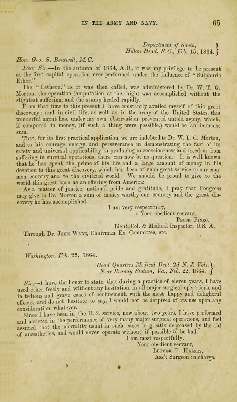 Department of South, ) Hilton Head, S.C., Feb. 15, 1864.) Hon. Geo. S. Boutwell, M. C. Dear Sir,—In the autumn of 1864, A.D., it was my privilege to be present at the first capital operation ever performed under the influence of  Sulphuric Ether. The  Letheon, as it was then called, was administered by Dr. AV. T. G. Morton, the operation (amputation at the thigh) was accomplished without the slightest suffering, and the stump healed rapidly. From that time to this present I have constantly availed myself of this great discovery; and in civil life, as well as in the army of the United States, this wonderful agent has, under my own obssrvation, prevented untold agony, which, if computed in money, (if such a thing were possible,) would be an immense sum. That, for its first practical application, we are indebted to Dr. W. T. G. Morton, and to his courage, energy, and perssveranoe in demonstrating the fact of its safety and universal applicability in producing unconsciousness and freedom from suffering in surgical operations, there can now be no question. It is well known that he has spent the prime of his life and a large amount of money in his devotion to this great discovery, which has been of such great service to our com mon country and to the civilized world. We should be proud to give to the world this great boon as an offering from America: As a matter of justice, national pride and gratitude, I pray that Congress may give to Dr. Morton a sum of money worthy our country and the great dis- covery he has accomplished. I am very respectfully, V Your obedient servant, Peter Pineo, Lieut.-Col. & Medical Inspector, U.S. A. Through Dr. John Ware, Chairman Ex. Committee, etc. Washington, Feb. 22, 1864. Head Quarters Medical Dept. 2d N. J. Vols. ] Near Brandy Station, Va., Feb. 22, 1864. j gly. I iiave the honor to state, that during a practice of eleven years, I have used ether freely and without any hesitation, in all major surgical operations, and in tedious and grave cases of confinement, with the most happy and delightful effects, and do not hesitate to say, I would not be derpived of its use upon any consideration whatever. _ , ^ , Since I have been in the U. S. service, now about two years, 1 have performed and assisted in the performance of very many major surgical operations, and feel assured that the mortality usual in such cases is greatly decreased by the aid of anfesthetics, and would never operate without, if possible to be had. I am most respectfully. Your obedient servant, Ldtiier E. Halset, Ass't Surgeon in charge.