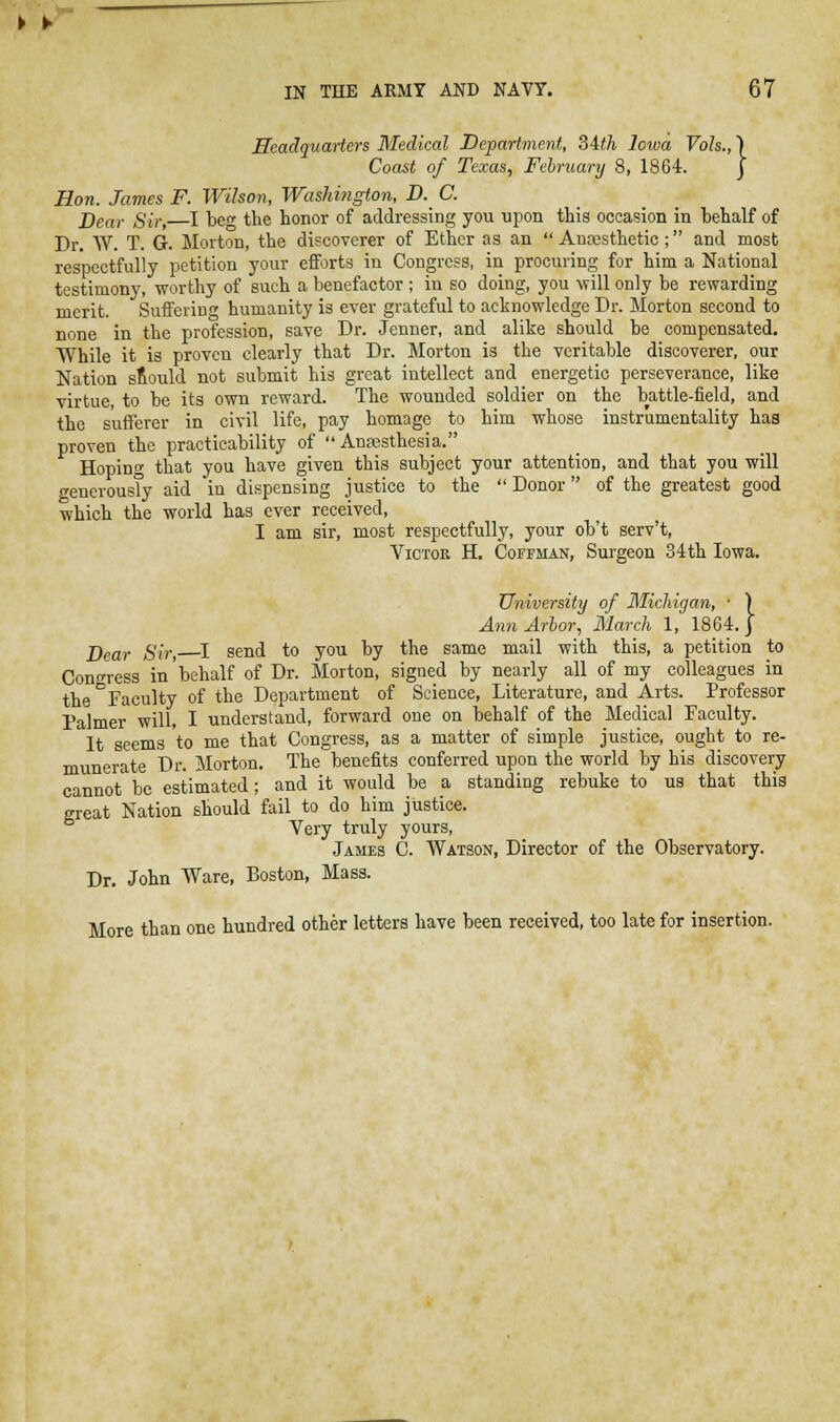 ¥ ► IN THE ARMY AND NAVY. 67 Headquarters Medical Department, SAth Iowa Vols.,) Coast of Texas, Fehruary 8, 1864. J Hon. James F. Wilson, Washington, D. C. Bear Sir, I be the honor of addressing you upon this occasion in hehalf of Dr. W. T. G. Morton, the discoverer of Ether as an  Anresthetic; and most respectfully petition your efforts in Congress, in procuring for him a National testimony, worthy of such a benefactor ; in so doing, you will only be rewarding merit. Suffering humanity is ever grateful to acknowledge Dr. Morton second to none in the profession, save Dr. Jenner, and alike should be compensated. While it is proven clearly that Dr. Morton is the veritable discoverer, our Nation should not submit his great intellect and energetic perseverance, like virtue to be its own reward. The wounded soldier on the battle-field, and the sufferer in civil life, pay homage to him whose instrumentality has proven the practicability of  Anassthesia. Hoping that you have given this subject your attention, and that you will generousTy aid in dispensing justice to the  Donor of the greatest good which the world has ever received, I am sir, most respectfully, your ob't serv't, Victor H. Cofeman, Surgeon 34th Iowa. University of Michigan, ■ ) Ann Arhor, March 1, 1864. J Dear Sir, I send to you by the same mail with this, a petition to Congress in'behalf of Dr. Morton, signed by nearly all of my colleagues in the Faculty of the Department of Science, Literature, and Arts. Professor Palmer will, I understand, forward one on behalf of the Medical Faculty. It seems to me that Congress, as a matter of simple justice, ought to re- munerate Dr. Morton. The benefits conferred upon the world by his discovery cannot be estimated; and it would be a standing rebuke to us that this great Nation should fail to do him justice. Very truly yours, James 0. Watson, Director of the Observatory. Dr. John Ware, Boston, Mass. More than one hundred other letters have been received, too late for insertion.