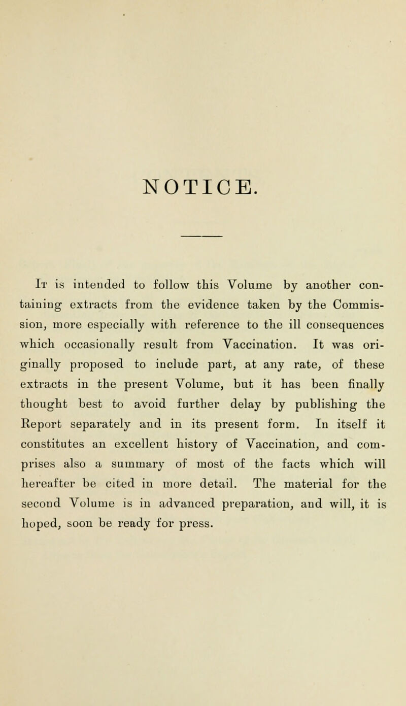 NOTICE. It is intended to follow this Volume by another con- taining extracts from the evidence taken by the Commis- sion, more especially with reference to the ill consequences which occasionally result from Vaccination. It was ori- ginally proposed to include part, at any rate, of these extracts in the present Volume, but it has been finally thought best to avoid further delay by publishing the Report separately and in its present form. In itself it constitutes an excellent history of Vaccination, and com- prises also a summary of most of the facts which will hereafter be cited in more detail. The material for the second Volume is in advanced preparation, and will, it is hoped, soon be ready for press.