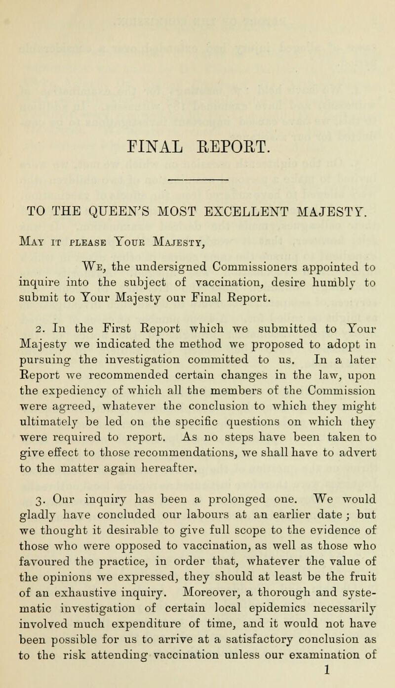 FINAL EEPORT. TO THE QUEEN'S MOST EXCELLENT MAJESTY. May it please Your Majesty, We, the undersigned Commissioners appointed to inquire into the subject of vaccination, desire humbly to submit to Your Majesty our Final Report. 2. In the First Report which we submitted to Your Majesty we indicated the method we proposed to adopt in pursuing the investigation committed to us. In a later Report we recommended certain changes in the law, upon the expediency of which all the members of the Commission were agreed, whatever the conclusion to which they might ultimately be led on the specific questions on which they were required to report. As no steps have been taken to give effect to those recommendations, we shall have to advert to the matter again hereafter. 3. Our inquiry has been a prolonged one. We would gladly have concluded our labours at an earlier date ; but we thought it desirable to give full scope to the evidence of those who were opposed to vaccination, as well as those who favoured the practice, in order that, whatever the value of the opinions we expressed, they should at least be the fruit of an exhaustive inquiry. Moreover, a thorough and syste- matic investigation of certain local epidemics necessarily involved much expenditure of time, and it would not have been possible for us to arrive at a satisfactory conclusion as to the risk attending vaccination unless our examination of