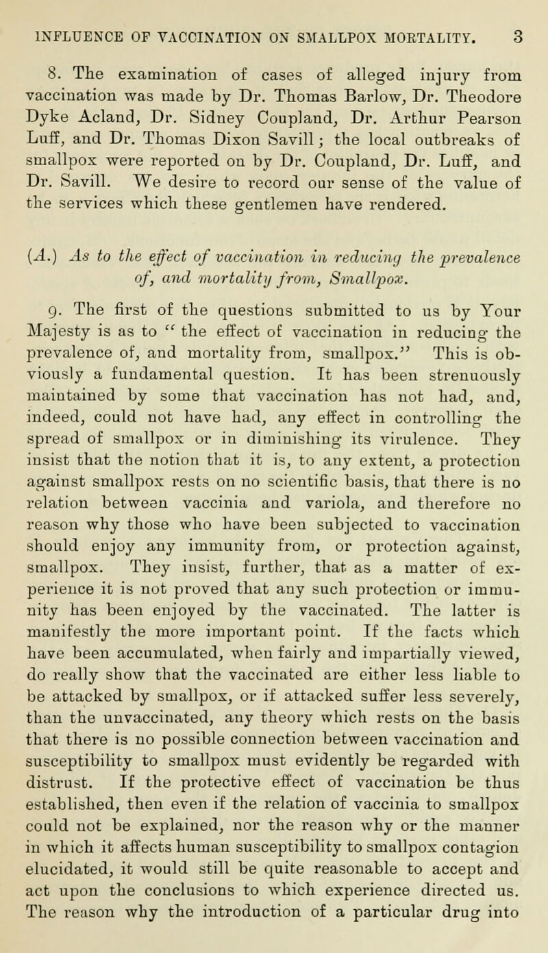 8. The examination of cases of alleged injury from vaccination was made by Dr. Thomas Barlow, Dr. Theodore Dyke Acland, Dr. Sidney Coupland, Dr. Arthur Pearson Luff, and Dr. Thomas Dixon Savill; the local outbreaks of smallpox were reported on by Dr. Coupland, Dr. Luff, and Dr. Savill. We desire to record our sense of the value of the services which these gentlemen have rendered. (A.) As to the effect of vaccination in reducing the 'prevalence of, and mortality from, Smallpox. g. The first of the questions submitted to us by Your Majesty is as to  the effect of vaccination in reducing the prevalence of, and mortality from, smallpox. This is ob- viously a fundamental question. It has been strenuously maintained by some that vaccination has not had, and, indeed, could not have had, any effect in controlling the spread of smallpox or in diminishing its virulence. They insist that the notion that it is, to any extent, a protection against smallpox rests on no scientific basis, that there is no relation between vaccinia and variola, and therefore no reason why those who have been subjected to vaccination should enjoy any immunity from, or protection against, smallpox. They insist, further, that as a matter of ex- perience it is not proved that any such protection or immu- nity has been enjoyed by the vaccinated. The latter is manifestly the more important point. If the facts which have been accumulated, when fairly and impartially viewed, do really show that the vaccinated are either less liable to be attacked by smallpox, or if attacked suffer less severely, than the unvaccinated, any theory which rests on the basis that there is no possible connection between vaccination and susceptibility to smallpox must evidently be regarded with distrust. If the protective effect of vaccination be thus established, then even if the relation of vaccinia to smallpox could not be explained, nor the reason why or the manner in which it affects human susceptibility to smallpox contagion elucidated, it would still be quite reasonable to accept and act upon the conclusions to which experience directed us. The reason why the introduction of a particular drug into