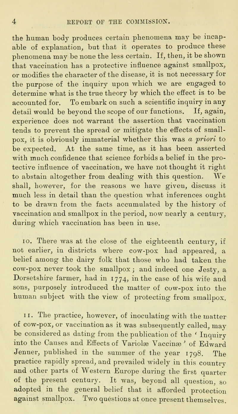 the human body produces certain phenomena may be incap- able of explanation, but that it operates to produce these phenomena may be none the less certain. If, then, it be shown that vaccination has a protective influence against smallpox, or modifies the character of the disease, it is not necessary for the purpose of the inquiry upon which we are engaged to determine what is the true theory by which the effect is to be accounted for. To embark on such a scientific inquiry in any detail would be beyond the scope of our functions. If, again, experience does not warrant the assertion that vaccination tends to prevent the spread or mitigate the effects of small- pox, it is obviously immaterial whether this was a priori to be expected. At the same time, as it has been asserted with much confidence that science forbids a belief in the pro- tective influence of vaccination, we have not thought it right to abstain altogether from dealing with this question. We shall, however, for the reasons we have given, discuss it much less in detail than the question what inferences ought to be drawn from the facts accumulated by the history of vaccination and smallpox in the period, now nearly a century, during which vaccination has been in use. 10. There was at the close of the eighteenth century, if not earlier, in districts where cow-pox had appeared, a belief among the dairy folk that those who had taken the cow-pox never took the smallpox; and indeed one Jesty, a Dorsetshire farmer, had in 1774, in the case of his wife and sons, purposely introduced the matter of cow-pox into the human subject with the view of protecting from smallpox. 11. The practice, however, of inoculating with the matter of cow-pox, or vaccination as it was subsequently called, may be considered as dating from the publication of the ' Inquiry into the Causes and Effects of Variolse Vaccinas ' of Edward Jenner, published in the summer of the year 1798. The pr-actice rapidly spread, and prevailed widely in this country and other parts of Western Europe during the first quarter of the present century. It was, beyond all question, so adopted in the general belief that it afforded protection against smallpox. Two questions at once present themselves.