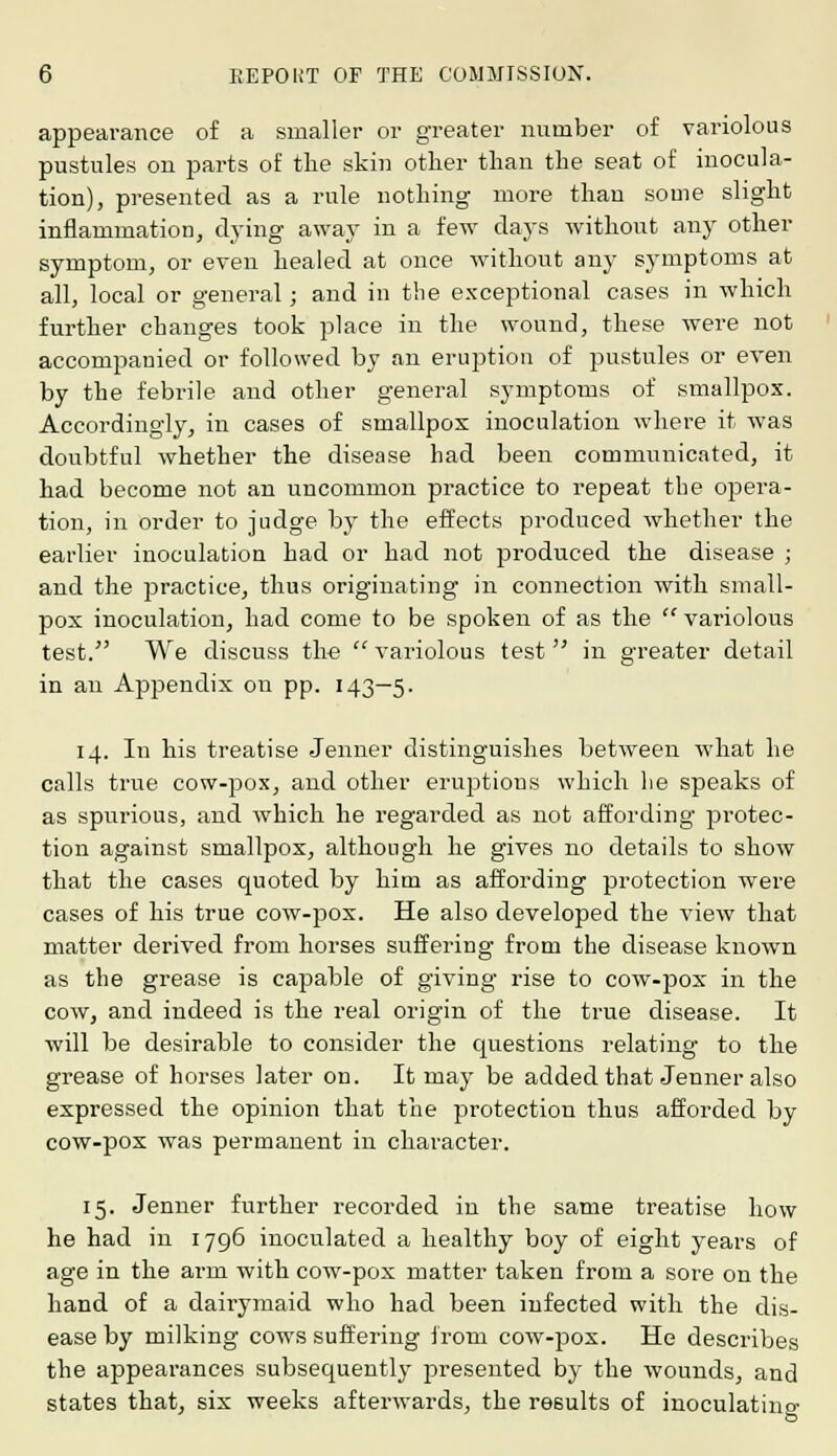 appearance of a smaller or greater number of variolous pustules on parts of the skin other than the seat of inocula- tion), presented as a rule nothing more than some slight inflammation, dying away in a few days without any other symptom, or even healed at once without any symptoms at all, local or general; and in the exceptional cases in which further changes took place in the wound, these were not accompanied or followed by an eruption of pustules or even by the febrile and other general symptoms of smallpox. Accordingly, in cases of smallpox inoculation where it was doubtful whether the disease had been communicated, it had become not an uncommon practice to repeat the opera- tion, in order to judge by the effects produced whether the earlier inoculation had or had not produced the disease ; and the practice, thus originating in connection with small- pox inoculation, had come to be spoken of as the  variolous test. We discuss the  variolous test in greater detail in an Appendix on pp. 143—5. 14. In his treatise Jenner distinguishes between what he calls true cow-pox, and other eruptions which he speaks of as spurious, and which he regarded as not affording protec- tion against smallpox, although he gives no details to show that the cases quoted by him as affording protection were cases of his true cow-pox. He also developed the view that matter derived from horses suffering from the disease known as the grease is capable of giving rise to cow-pox in the cow, and indeed is the real origin of the true disease. It will be desirable to consider the questions relating to the grease of horses later on. It may be added that Jenner also expressed the opinion that the protection thus afforded by cow-pox was permanent in character. 15. Jenner further recorded in the same treatise how he had in 1796 inoculated a healthy boy of eight years of age in the arm with cow-pox matter taken from a sore on the hand of a dairymaid who had been infected with the dis- ease by milking cows suffering irom cow-pox. He describes the appearances subsequently presented by the wounds, and states that, six weeks afterwards, the results of inoculating