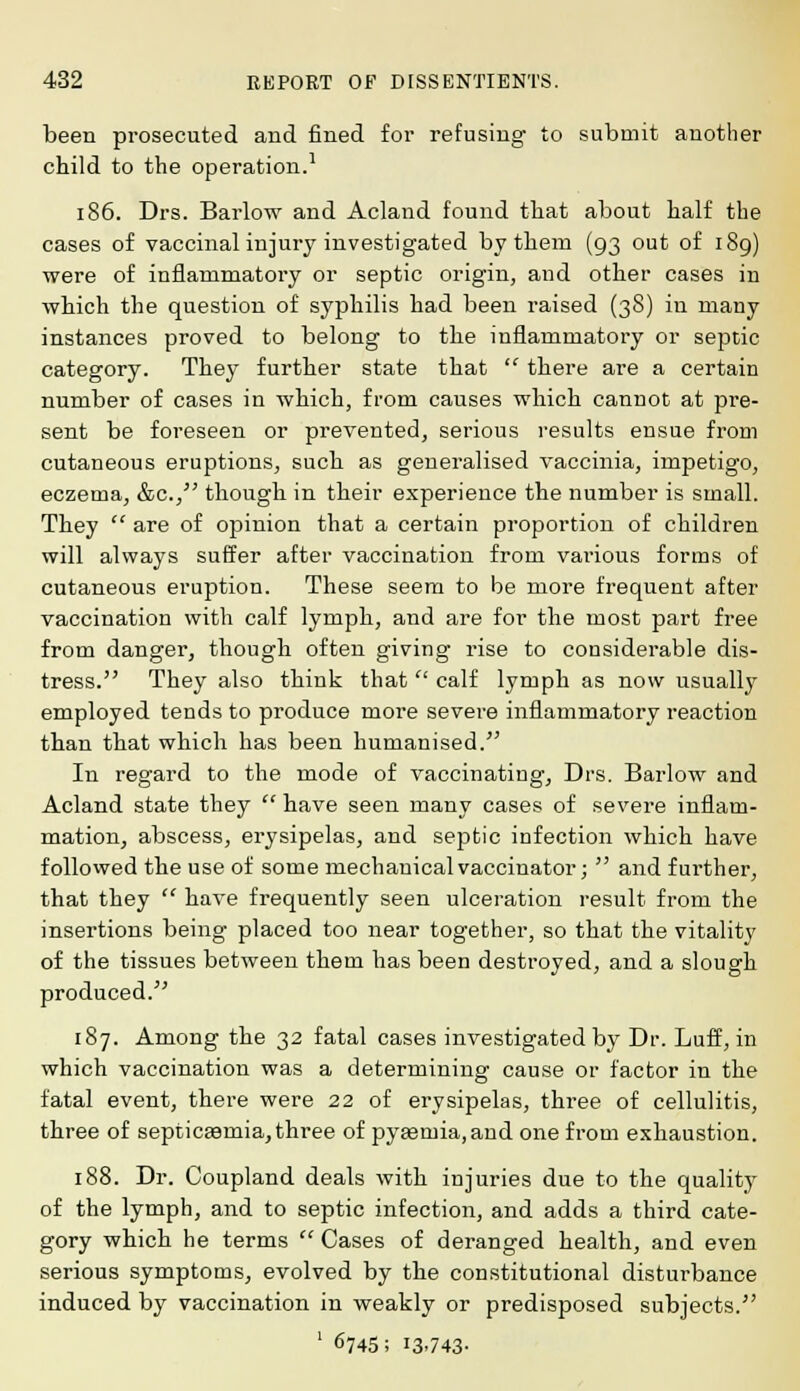 been prosecuted and fined for refusing to submit another child to the operation.1 186. Drs. Barlow and Acland found that about half tbe cases of vaccinal injury investigated by them (93 out of 189) were of inflammatory or septic origin, and other cases in which the question of syphilis had been raised (38) in many instances proved to belong to the inflammatory or septic category. They further state that there are a certain number of cases in which, from causes which cannot at pre- sent be foreseen or prevented, serious results ensue from cutaneous eruptions, such as generalised vaccinia, impetigo, eczema, &c, though in their experience the number is small. They are of opinion that a certain proportion of children will always suffer after vaccination from various forms of cutaneous eruption. These seem to be more frequent after vaccination with calf lymph, and are for the most part free from danger, though often giving rise to considerable dis- tress. They also think that calf lymph as now usually employed tends to produce more severe inflammatory reaction than that which has been humanised. In regard to the mode of vaccinating, Drs. Barlow and Acland state they have seen many cases of severe inflam- mation, abscess, erysipelas, and septic infection which have followed the use of some mechanical vaccinator; and fui'ther, that they have frequently seen ulceration result from the insertions being placed too near together, so that the vitality of the tissues between them has been destroyed, and a slough produced. 187. Among the 32 fatal cases investigated by Dr. Luff, in which vaccination was a determining cause or factor in the fatal event, there were 22 of erysipelas, three of cellulitis, three of septicaemia,three of pya3mia,and one from exhaustion. 188. Dr. Coupland deals with injuries due to the quality of the lymph, and to septic infection, and adds a third cate- gory which he terms Cases of deranged health, and even serious symptoms, evolved by the constitutional disturbance induced by vaccination in weakly or predisposed subjects. 1 6745; 13-743-
