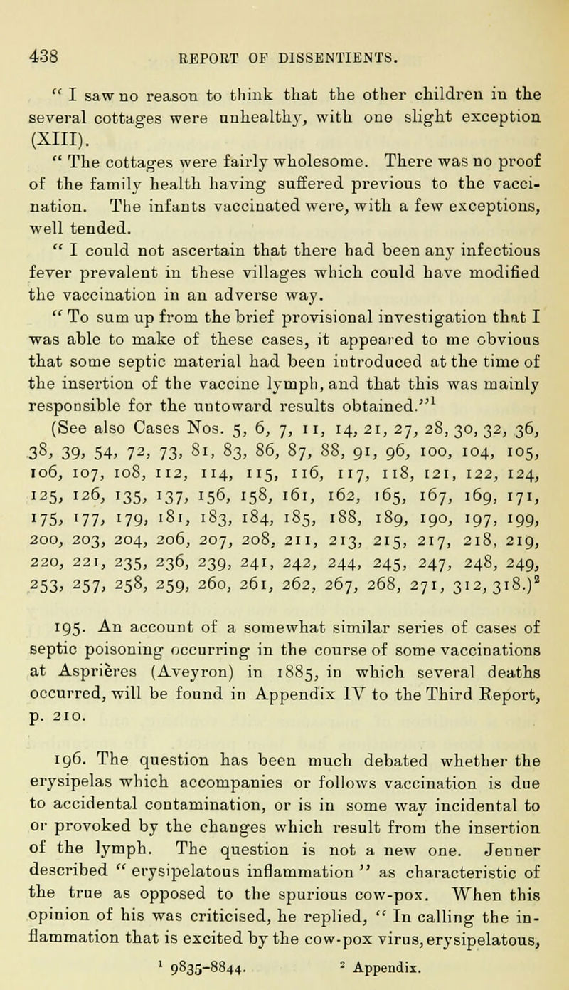 I saw no reason to think that the other children in the several cottages were unhealthy, with one slight exception (XIII). The cottages were fairly wholesome. There was no proof of the family health having suffered previous to the vacci- nation. The infants vaccinated were, with a few exceptions, well tended. I could not ascertain that there had been any infectious fever prevalent in these villages which could have modified the vaccination in an adverse way. To sum up from the brief provisional investigation that I was able to make of these cases, it appeared to me obvious that some septic material had been introduced at the time of the insertion of the vaccine lymph, and that this was mainly responsible for the untoward results obtained.1 (See also Cases Nos. 5, 6, 7, 11, 14, 21, 27, 28, 30, 32, 36, 38, 39, 54, 72, 73. 81, 83, 86, 87, 88, 91, 96, 100, 104, 105, 106, 107, 108, 112, 114, 115, 116, 117, 118, 121, 122, 124, 125, 126, 135, 137, 156, 158, 161, 162,. 165, 167, 169, 171, J75> lll, 179, '8i, 183, 184, 185, 188, 189, 190, 197, 199, 200, 203, 204, 206, 207, 208, 211, 213, 215, 217, 218, 219, 220, 221, 235, 236, 239, 241, 242, 244, 245, 247, 248, 249, 253; 257> 258, 259, 260, 261, 262, 267, 268, 271, 312, 318.)2 195. An account of a somewhat similar series of cases of septic poisoning occurring in the course of some vaccinations at Asprieres (Aveyron) in 1885, in which several deaths occurred, will be found in Appendix IV to the Third Eeport, p. 210. 196. The question has been much debated whether the erysipelas which accompanies or follows vaccination is due to accidental contamination, or is in some way incidental to or provoked by the changes which result from the insertion of the lymph. The question is not a new one. Jenner described erysipelatous inflammation as characteristic of the true as opposed to the spurious cow-pox. When this opinion of his was criticised, he replied, In calling the in- flammation that is excited by the cow-pox virus, erysipelatous, 1 9835-8844. - Appendix.