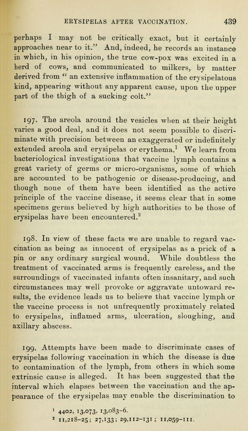 perhaps I may not be critically exact, but it certainly approaches near to it. And, indeed, he records an instance in which, in his opinion, the true cow-pox was excited in a herd of cows, and communicated to milkers, by matter derived from an extensive inflammation of the erysipelatous kind, appearing without any apparent cause, upon the upper part of the thigh of a sucking colt. 197. The areola around the vesicles when at their height varies a good deal, and it does not seem possible to discri- minate with precision between an exaggerated or indefinitely extended areola and erysipelas or erythema.1 We learn from bacteriological investigations that vaccine lymph contains a great variety of germs or micro-organisms, some of which are accounted to be pathogenic or disease-producing, and though none of them have been identified as the active principle of the vaccine disease, it seems clear that in some specimens germs believed by high authorities to be those of erysipelas have been encountered.2 198. In view of these facts we are unable to regard vac- cination as being as innocent of erysipelas as a prick of a pin or any ordinary surgical wound. While doubtless the treatment of vaccinated arms is frequently careless, and the surroundings of vaccinated infants often insanitary, and such circumstances may well provoke or aggravate untoward re- sults, the evidence leads us to believe that vaccine lymph or the vaccine process is not unfrequently proximately related to erysipelas, inflamed arms, ulceration, sloughing, and axillary abscess. 199. Attempts have been made to discriminate cases of erysipelas following vaccination in which the disease is due to contamination of the lymph, from others in which some extrinsic cause is alleged. It has been suggested that the interval which elapses between the vaccination and the ap- pearance of the erysipelas may enable the discrimination to 1 4402, 13,073, 13,083-6. 1 11,218-25; 27,133:29,112-131; 11,059-111.