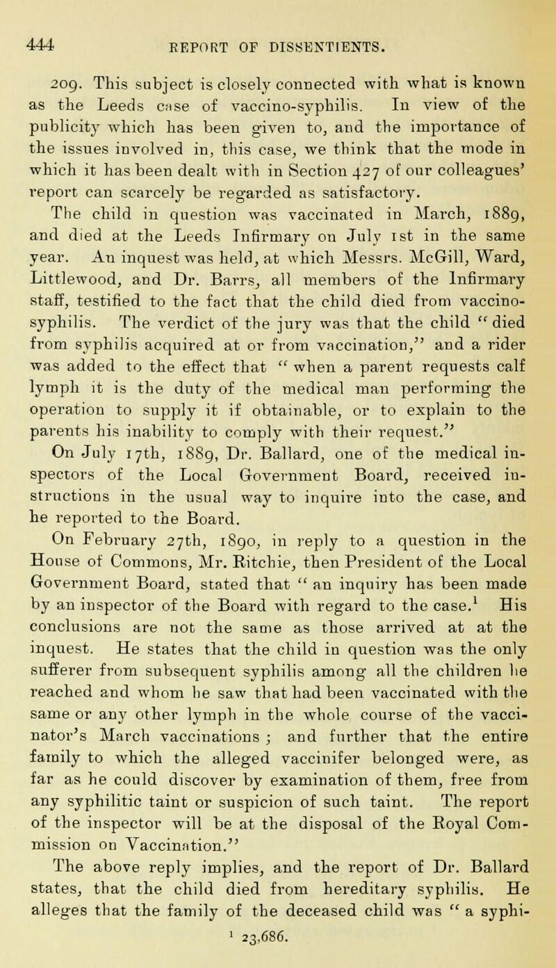 209. This subject is closely connected with what is known as the Leeds Ciise of vaccino-syphilis. In view of the publicity which has been given to, and the importance of the issues involved in, this case, we think that the mode in which it has been dealt with in Section 427 of our colleagues' report can scarcely be regarded as satisfactory. The child in question was vaccinated in March, 1889, and died at the Leeds Infirmary on July 1st in the same year. An inquest was held, at which Messrs. McGill, Ward, Littlewood, and Dr. Barrs, all members of the Infirmary staff, testified to the fact that the child died from vaccino- syphilis. The verdict of the jury was that the child  died from syphilis acquired at or from vaccination, and a rider was added to the effect that  when a parent requests calf lymph it is the duty of the medical man performing the operation to supply it if obtainable, or to explain to the parents his inability to comply with their request. On July 17th, 1889, Dr. Ballard, one of the medical in- spectors of the Local Government Board, received in- structions in the usual way to inquire into the case, and he reported to the Board. On February 27th, 1890, in reply to a question in the House of Commons, Mr. Ritchie, then President of the Local Government Board, stated that  an inquiry has been made by an inspector of the Board with regard to the case.1 His conclusions are not the same as those arrived at at the inquest. He states that the child in question was the only sufferer from subsequent syphilis among all the children he reached and whom he saw that had been vaccinated with the same or any other lymph in the whole course of the vacci- nator's March vaccinations ; and further that the entire family to which the alleged vaccinifer belonged were, a8 far as he could discover by examination of them, free from any syphilitic taint or suspicion of such taint. The report of the inspector will be at the disposal of the Royal Com- mission on Vaccination. The above reply implies, and the report of Dr. Ballard states, that the child died from hereditary syphilis. He alleges that the family of the deceased child was  a syphi- 1 23,686.