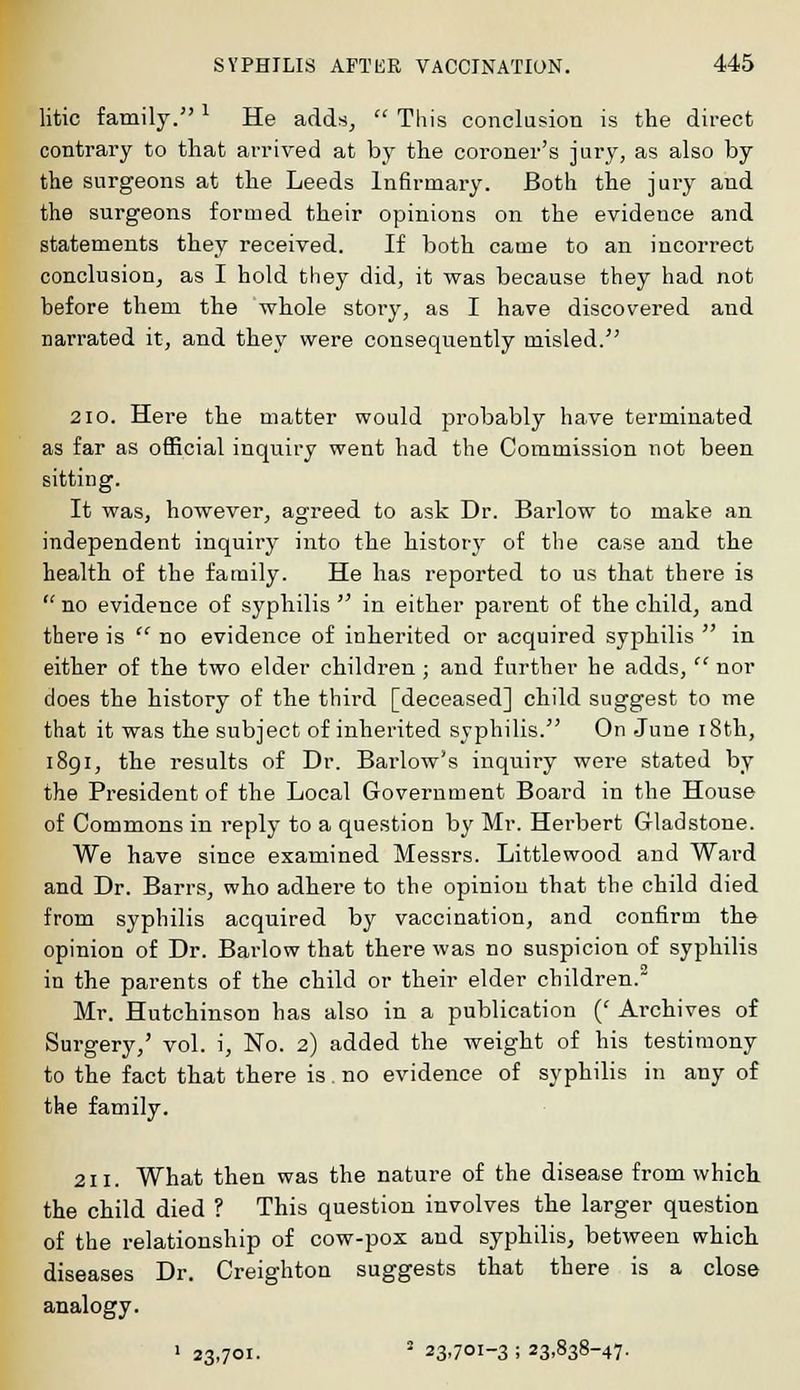 litic family. * He adds,  This conclusion is the direct contrary to that arrived at by the coroner's jury, as also by the surgeons at the Leeds Infirmary. Both the jury and the surgeons formed their opinions on the evidence and statements they received. If both came to an incorrect conclusion, as I hold they did, it was because they had not before them the whole story, as I have discovered and narrated it, and they were consequently misled/' 210. Here the matter would probably have terminated as far as official inquiry went had the Commission not been sitting. It was, however, agreed to ask Dr. Barlow to make an independent inquiry into the history of the case and the health of the family. He has reported to us that there is  no evidence of syphilis  in either parent of the child, and there is  no evidence of inherited or acquired syphilis  in either of the two elder children; and further he adds,  nor does the history of the third [deceased] child suggest to me that it was the subject of inherited syphilis. On June 18th, 1891, the results of Dr. Barlow's inquiry were stated by the President of the Local Government Board in the House of Commons in reply to a question by Mr. Herbert Gladstone. We have since examined Messrs. Littlewood and Ward and Dr. Barrs, who adhere to the opinion that the child died from syphilis acquired by vaccination, and confirm the opinion of Dr. Barlow that there was no suspicion of syphilis in the parents of the child or their elder children.2 Mr. HutchinsoD has also in a publication {' Archives of Surgery,' vol. i, No. 2) added the weight of his testimony to the fact that there is. no evidence of syphilis in any of the family. 211. What then was the nature of the disease from which the child died ? This question involves the larger question of the relationship of cow-pox and syphilis, between which diseases Dr. Creighton suggests that there is a close analogy. > 23,701. i 23,701-3 ; 23,838-47.
