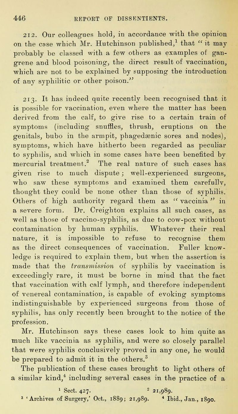 212. Our colleagues hold, in accordance with the opinion on the case which Mr. Hutchinson published,1 that  it may probably be classed with a few others as examples of gan- grene and blood poisoning, the direct result of vaccination, which are not to be explained by supposing the introduction of any syphilitic or other poison.' 213. It has indeed quite recently been recognised that it is possible for vaccination, even where the matter has been derived from the calf, to give rise to a certain train of symptoms (including snuffles, thrush, eruptions on the genitals, bubo in the armpit, phagedasnic sores and nodes), symptoms, which have hitherto been regarded as peculiar to syphilis, and which in some cases have been benefited by mercurial treatment.2 The real nature of such cases has given rise to much dispute; well-experienced surgeons, who saw these symptoms and examined them carefullv, thought they could be none other than those of syphilis. Others of high authority regard them as  vaccinia in a severe form. Dr. Creighton explains all such cases, as well as those of vaccino-syphilis, as due to cow-pox without contamination by human syphilis. Whatever their real nature, it is impossible to refuse to recognise them as the direct consequences of vaccination. Puller know- ledge is required to explain them, but when the assertion is made that the transmission of syphilis by vaccination is exceedingly rare, it must be borne in mind that the fact that vaccination with calf lymph, and therefore independent of venereal contamination, is capable of evoking symptoms indistinguishable by experienced surgeons from those of syphilis, has only recently been brought to the notice of the profession. Mr. Hutchinson says these cases look to him quite as much like vaccinia as syphilis, and were so closely parallel that were syphilis conclusively proved in any one, he would be prepared to admit it in the others.3 The publication of these cases brought to light others of a similar kind,4 including several cases in the practice of a 1 Sect. 427.  21,989. 3 'Archives of Surgery,' Oct., 1889; 21,989. * Ibid., Jan., 1890.