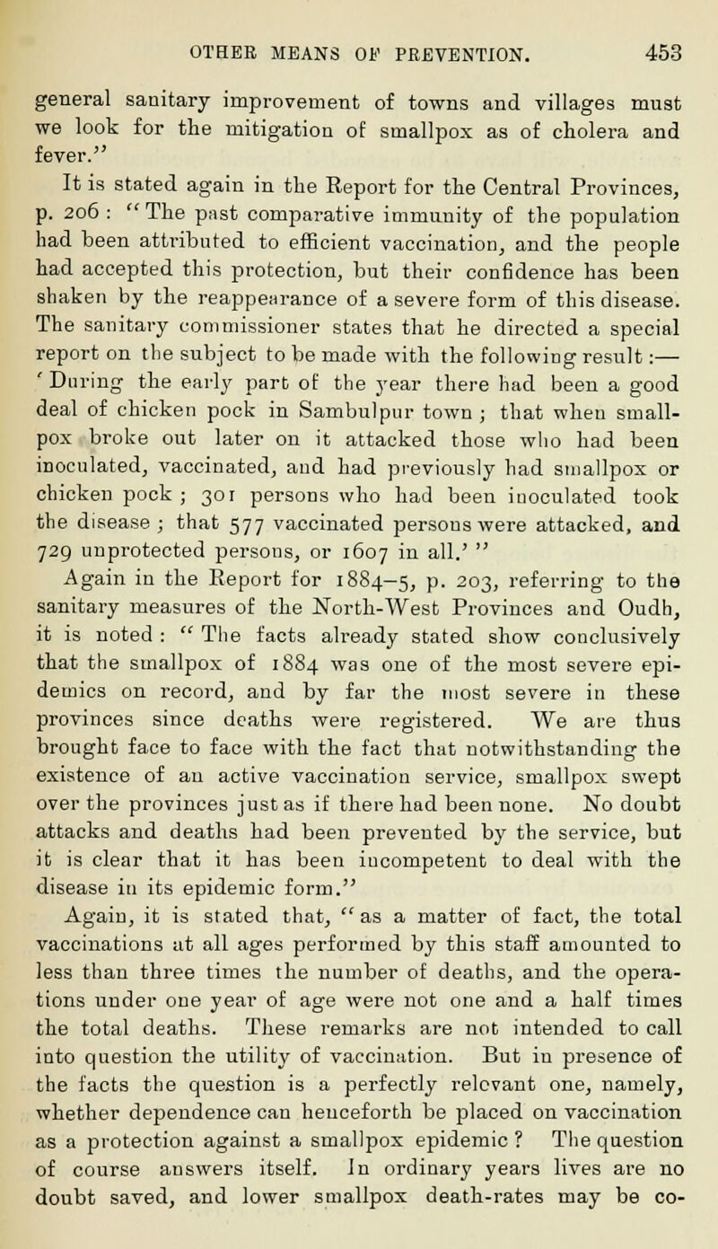 general sanitary improvement of towns and villages must we look for the mitigation of smallpox as of cholera and fever. It is stated again in the Report for the Central Provinces, p. 206 : The past comparative immunity of the population had been attributed to efficient vaccination, and the people had accepted this protection, but their confidence has been shaken by the reappearance of a severe form of this disease. The sanitary commissioner states that he directed a special report on the subject to be made with the following result:— ' During the early part of the year there had been a good deal of chicken pock in Sambulpur town ; that wheu small- pox broke out later on it attacked those who had been inoculated, vaccinated, and had previously had smallpox or chicken pock ; 301 persons who had been inoculated took the disease ; that 577 vaccinated persons were attacked, and 729 unprotected persons, or 1607 in all.' Again in the Report for 1884-5, P- 203> referring to the sanitary measures of the North-West Provinces and Oudh, it is noted : The facts already stated show conclusively that the smallpox of 1884 was one of the most severe epi- demics on record, and by far the most severe in these provinces since deaths were registered. We are thus brought face to face with the fact that notwithstanding the existence of an active vaccination service, smallpox swept over the provinces just as if there had been none. No doubt attacks and deaths had been prevented by the service, but it is clear that it has been incompetent to deal with the disease in its epidemic form. Again, it is stated that, as a matter of fact, the total vaccinations at all ages performed by this staff amounted to less than three times the number of deaths, and the opera- tions under one year of age were not one and a half times the total deaths. These remarks are not intended to call into question the utility of vaccination. But in presence of the facts the question is a perfectly relevant one, namely, whether dependence can henceforth be placed on vaccination as a protection against a smallpox epidemic ? The question of course answers itself, in ordinary years lives are no doubt saved, and lower smallpox death-rates may be co-
