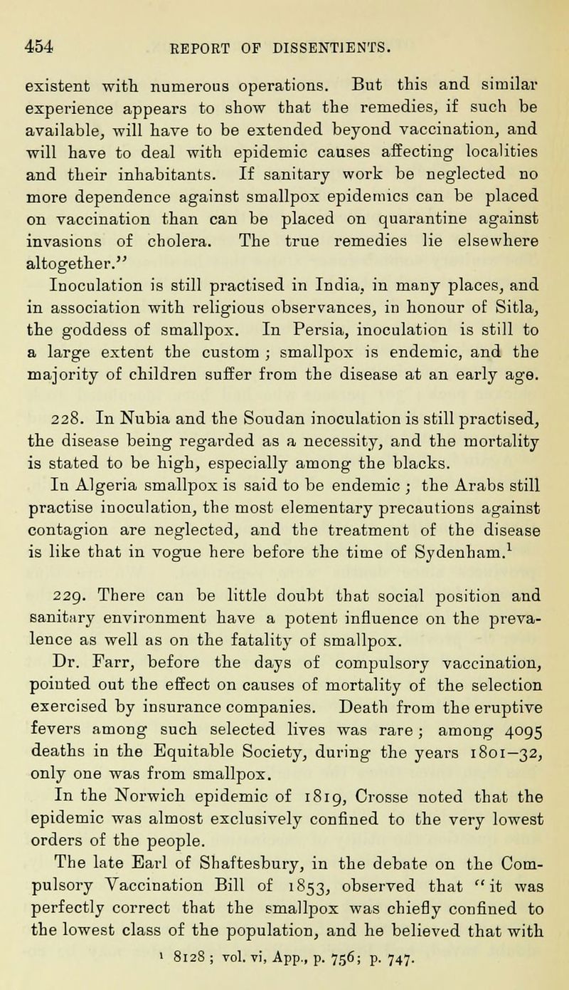 existent with numerous operations. But this and similar experience appears to show that the remedies, if such be available, will have to be extended beyond vaccination, and will have to deal with epidemic causes affecting localities and their inhabitants. If sanitary work be neglected no more dependence against smallpox epidemics can be placed on vaccination than can be placed on quarantine against invasions of cholera. The true remedies lie elsewhere altogether. Inoculation is still practised in India, in many places, and in association with religious observances, in honour of Sitla, the goddess of smallpox. In Persia, inoculation is still to a large extent the custom ; smallpox is endemic, and the majority of children suffer from the disease at an early age. 228. In Nubia and the Soudan inoculation is still practised, the disease being regarded as a necessity, and the mortality is stated to be high, especially among the blacks. In Algeria smallpox is said to be endemic j the Arabs still practise inoculation, the most elementary precautions against contagion are neglected, and the treatment of the disease is like that in vogue here before the time of Sydenham.1 229. There can be little doubt that social position and sanitary environment have a potent influence on the preva- lence as well as on the fatality of smallpox. Dr. Farr, before the days of compulsory vaccination, pointed out the effect on causes of mortality of the selection exercised by insurance companies. Death from the eruptive fevers among such selected lives was rare; among 4095 deaths in the Equitable Society, during the years 1801—32, only one was from smallpox. In the Norwich epidemic of 1819, Crosse noted that the epidemic was almost exclusively confined to the very lowest orders of the people. The late Earl of Shaftesbury, in the debate on the Com- pulsory Vaccination Bill of 1853, observed that  it was perfectly correct that the smallpox was chiefly confined to the lowest class of the population, and he believed that with 1 8128 ; vol. vi, App., p. 756; p. 747.