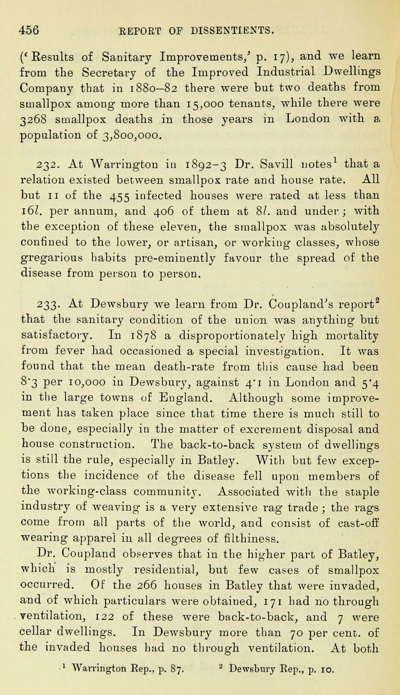 ('Results of Sanitary Improvements/ p. 17), and we learn from the Secretai-y of the Improved Industrial Dwellings Company that in 1880—82 there were but two deaths from smallpox among more than 15,000 tenants, while there were 3268 smallpox deaths in those years in London with a population of 3,800,000. 232. At Warrington in 1892-3 Dr. Savill notes1 that a relation existed between smallpox rate and house rate. All but 11 of the 455 infected houses were rated at less than 16I. per annum, and 406 of them at 8/. and under; with the exception of these eleven, the smallpox was absolutely confined to the lowei-, or artisan, or working classes, whose gregarious habits pre-eminently favour the spread of the disease from person to person. 233. At Dewsbury we learn from Dr. Coupland's report2 that the sanitary condition of the union was anything but satisfactory. In 1878 a disproportionately high mortality from fever had occasioned a special investigation. It was found that the mean death-rate from this cause had been 8'3 per 10,000 iu Dewsbury, against 4i in London and 5*4 in the large towns of England. Although some impi-ove- ment has taken place since that time there is much still to be done, especially in the matter of excrement disposal and house construction. The back-to-back system of dwellings is still the rule, especially in Batley. With but few excep- tions the incidence of the disease fell upon members of the working-class community. Associated with the staple industry of weaving is a very extensive rag trade; the rags come from all parts of the world, and consist of cast-off wearing apparei in all degrees of filthiness. Dr. Coupland observes that in the higher part of Batley, which is mostly residential, but few cases of smallpox occurred. Of the 266 houses in Batley that were invaded, and of which particulars were obtained, 171 had no through ventilation, 122 of these were back-to-back, and 7 were cellar dwellings. In Dewsbury more than 70 per cent, of the invaded houses had no through ventilation. At both 1 Warrington Rep., p. 87. 2 Dewsbury Rep., p. 10.