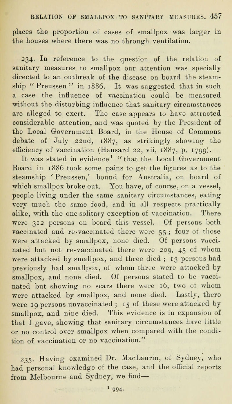 places the proportion of cases of smallpox was larger in the houses where there was no through ventilation. 234. In reference to the question of the relation of sanitary measures to smallpox our attention was specially directed to an outbreak of the disease on board the steam- ship Preussen in 1886. It was suggested that in such a case the influence of vaccination could be measured without the disturbing influence that sanitary circumstances are alleged to exert. The case appears to have attracted considerable attention, and was quoted by the President of the Local Government Board, in the House of Commons debate of July 22nd, 1887, as strikiugly showing the efficiency of vaccination (Hansard 22, vii, 1887, p. 1799). It was stated in evidence1 that the Local Government Board in 1886 took some pains to get the figures as to the steamship ' Preussen/ bound for Australia, on board of which smallpox broke out. You have, of course, on a vessel, people living under the same sanitary circumstances, eating very much the same food, and in all respects practically alike, with the one solitary exception of vaccination. There were 312 persons on board this vessel. Of persons both vaccinated and re-vaccinated there were 55 ; four of those were attacked by smallpox, none died. Of persons vacci- nated but not re-vaccinated there were 209, 45 of whom were attacked by smallpox, and three died ; 13 persous had previously had smallpox, of whom three were attacked by smallpox, and none died. Of persons stated to be vacci- nated but showing no scars there were 16, two of whom were attacked by smallpox, and none died. Lastly, there were 19 persons unvaccinated ; 15 of these were attacked by smallpox, and nine died. This evidence is in expansion of that I gave, showing that sanitary circumstances have little or no control over smallpox when compared with the condi- tion of vaccination or no vaccination. 235. Having examined Dr. MacLaurju, of Sydney, who had personal knowledge of the case, and the official reports from Melbourne and Sydney, we find— 1 994-