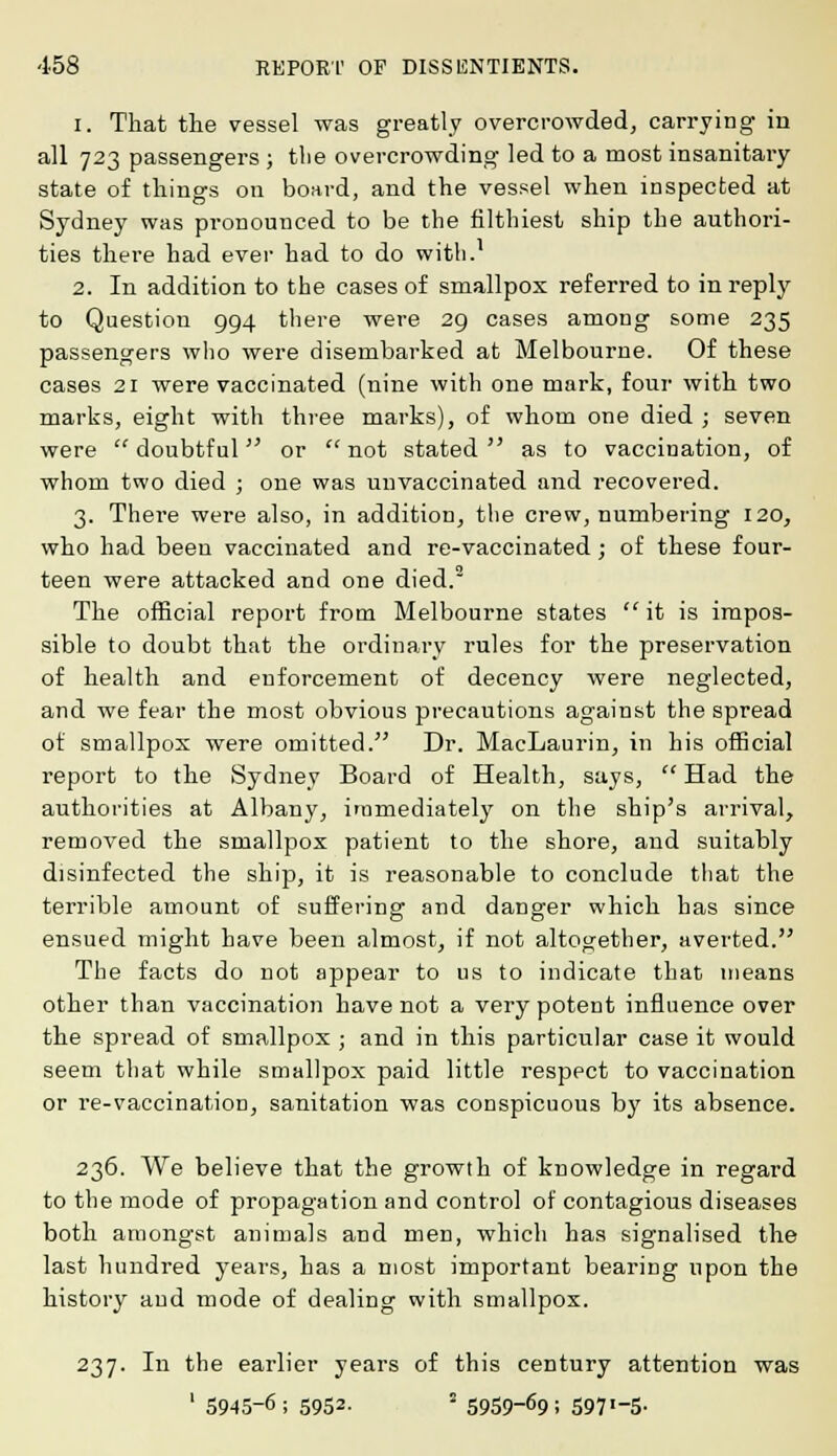 1. That the vessel was greatly overcrowded, carrying in all 723 passengers ; the overcrowding led to a most insanitary state of things on board, and the vessel when inspected at Sydney was pronounced to be the filthiest ship the authori- ties there had ever had to do with.1 2. In addition to the cases of smallpox referred to in reply to Question 994 there were 29 cases among some 235 passengers who were disembarked at Melbourne. Of these cases 21 were vaccinated (nine with one mark, four with two marks, eight with three marks), of whom one died ; seven were doubtful or not stated as to vaccination, of whom two died ; one was unvaccinated and recovered. 3. There were also, in addition, the crew, numbering 120, who had been vaccinated and re-vaccinated; of these four- teen were attacked and one died.2 The official report from Melbourne states  it is impos- sible to doubt that the ordinary rules for the preservation of health and enforcement of decency were neglected, and we fear the most obvious precautions against the spread of smallpox were omitted. Dr. MacLaurin, in his official report to the Sydney Board of Health, says,  Had the authorities at Albany, immediately on the ship's arrival, removed the smallpox patient to the shore, and suitably disinfected the ship, it is reasonable to conclude that the terrible amount of suffering and danger which has since ensued might have been almost, if not altogether, averted. The facts do not appear to us to indicate that means other than vaccination have not a very potent influence over the spread of smallpox ; and in this particular case it would seem that while smallpox paid little respect to vaccination or re-vaccination, sanitation was conspicuous by its absence. 236. We believe that the growth of knowledge in regard to the mode of propagation and control of contagious diseases both amongst animals and men, which has signalised the last hundred years, has a most important bearing upon the history and mode of dealing with smallpox. 237. In the earlier years of this century attention was 1 5945-6 ; 5952- ! 5959-69; 597'-5-