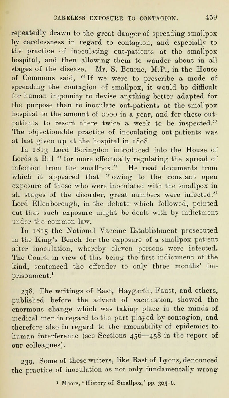 repeatedly drawn to the great danger of spreading smallpox by carelessness in regard to contagion, and especially to the practice of inoculating out-patients at the smallpox hospital, and. then allowing them to wander about in all stages of the disease. Mr. S. Bourne, M.P., in the House of Commons said,  If we were to prescribe a mode of spreading the contagion of smallpox, it would be difficult for human ingenuity to devise anything better adapted for the purpose than to inoculate out-patients at the smallpox hospital to the amount of 2000 in a year, and for these out- patients to resort there twice a week to be inspected. The objectionable practice of inoculating out-patients was at last given up at the hospital in 1808. In 1813 Lord Boringdon introduced into the House of Lords a Bill  for more effectually regulatiug the spread of infection from the smallpox. He read documents from which it appeared that  owing to the constant open exposure of those who were inoculated with the smallpox in all stages of the disorder, great numbers were infected. Lord Ellenborough, in the debate which followed, pointed out that such exposure might be dealt with by indictment under the common law. In 1815 the National Vaccine Establishment prosecuted in the King's Bench for the exposure of a smallpox patient after inoculation, whereby eleven persons were iufected. The Court, in view of this being the first indictment of the kind, sentenced the offender to only three months' im- prisonment. 238. The writings of East, Haygarth, Faust, and others, published before the advent of vacciuation, showed the enormous change which was taking place in the minds of medical men in regard to the part played by contagion, and therefore also in regard to the amenability of epidemics to human interference (see Sections 456—458 in the report of our colleagues). 239. Some of these writers, like Rast of Lyons, denounced the practice of inoculation as not only fundamentally wrong 1 Moore, 'History of Smallpox,' pp. 305-6.