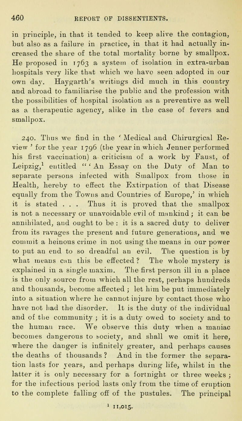in principle, in that it tended to keep alive tlie contagion, but also as a failure in practice, in that it had actually in- creased the shave of the total mortality borne by smallpox. He proposed in 1763 a system of isolation in extra-urban hospitals very like that which we have seen adopted in our own day. Haygarth's writings did much in this country and abroad to familiarise the public and the profession with the possibilities of hospital isolation as a preventive as well as a therapeutic agency, alike in the case of fevers and smallpox. 240. Thus we find in the ' Medical and Chirurgical Re- view ' for the year 1796 (the year in which Jenner performed his first vaccination) a criticism of a work by Faust, of Leipzig,1 entitled  ' An Essay on the Duty of Man to separate persons infected with Smallpox from those in Health, hereby to effect the Extirpation of that Disease equally from the Towns and Countries of Europe/ in which it is stated . . . Thus it is proved that the smallpox is not a necessary or unavoidable evil of mankind; it can be annihilated, and ought to be : it is a sacred duty to deliver from its ravages the present and future generations, and we commit a heinous crime in not using the means in our power to put an end to so dreadful an evil. The question is by what means c;in this be effected ? The whole mystery is explained in a single maxim. The first person ill in a place is the only source from which all the rest, perhaps hundreds and thousands, become affected ; let him be put immediately into a situation where he cannot injure by contact those who have not had the disorder. It is the duty ot the individual and of the community ; it is a duty owed to society and to the human race. We observe this duty when a maniac becomes dangerous to society, and shall we omit it here, where the danger is infinitely greater, and perhaps causes the deaths of thousands ? And in the former the separa- tion lasts for years, and perhaps during life, whilst in the latter it is only necessary for a fortnight or three weeks ; for the infectious period lasts only from the time of eruption to the complete falling off of the pustules. The principal 1 11,015.