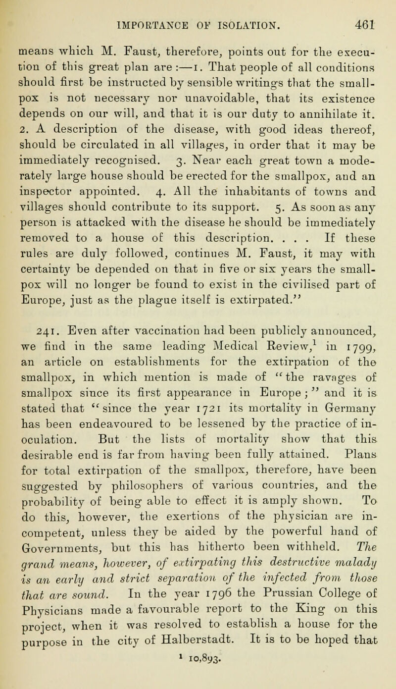 means which M. Faust, therefore, points out for the execu- tion of this great plan are :—i. That people of all conditions should first be instructed by sensible writings that the small- pox is not necessary nor unavoidable, that its existence depends on our will, and that it is our duty to annihilate it. 2. A description of the disease, with good ideas thereof, should be circulated in all villages, in order that it may be immediately recognised. 3. Near each great town a mode- rately large house should be erected for the smallpox, and an inspector appointed. 4. All the inhabitants of towns and villages should contribute to its support. 5. As soon as any person is attacked with the disease he should be immediately removed to a house of this description. ... If these rules are duly followed, continues M. Faust, it may with certainty be depended on that in five or six years the small- pox will no longer be found to exist in the civilised part of Europe, just as the plague itself is extirpated. 241. Even after vaccination had been publicly announced, we find in the same leading Medical Review,1 in 1799, an article on establishments for the extirpation of the smallpox, in which mention is made of the ravnges of smallpox since its first appearance in Europe ; and it is stated that since the year 1721 its mortality in Germany has been endeavoured to be lessened by the practice of in- oculation. But the lists of mortality show that this desirable end is far from having been fully attained. Plans for total extirpation of the smallpox, therefore, have been suggested by philosophers of various countries, and the probability of being able to effect it is amply shown. To do this, however, the exertions of the physician are in- competent, unless they be aided by the powerful hand of Governments, but this has hitherto been withheld. The grand means, however, of extirpating this destructive malady is an early and strict separation of the infected from those that are sound. In the year 1796 the Prussian College of Physicians made a favourable report to the King on this proiect, when it was resolved to establish a house for the purpose in the city of Halberstadt. It is to be hoped that 1 10,893.