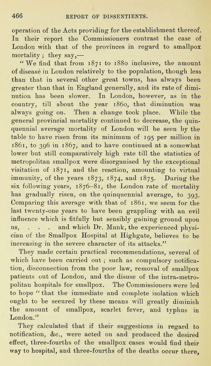 operation of the Acts providing for the establishment thereof. In their report the Commissioners contrast the case of London with that of the provinces in regard to smallpox mortality ; they say,— We find that from 1871 to 1880 inclusive, the amount of disease in London relatively to the population, though less than that in several other great towns, has always been greater than that in England generally, and its rate of dimi- nution has been slower. In London, however, as in the country, till about the year i860, that diminution was always going on. Then a change took place. While the general provincial mortality continued to decrease, the quin- quennial average mortality of London will be seen by the table to have risen from its minimum of 195 per million in 1861, to 396 in 1867, and to have continued at a somewhat lower but still comparatively high rate till the statistics of metropolitan smallpox were disorganised by the exceptional visitation of 1871, and the reaction, amounting to virtual immunity, of the years 1873, 1874, and 1875. During the six following years, 1876—81, the London rate of moi'tality has gradually l'isen, on the quinquennial average, to 393. Comparing this average with that of 1861, we seem for the last twenty-one years to have been grappling with an evil influence which is fitfully but sensibly gaining ground upon us, . . . and which Dr. Munk, the experienced physi- cian of the Smallpox Hospital at Highgate, believes to be increasing in the severe character of its attacks. They made certain practical recommendations, several of which have been carried out ; such as compulsory notifica- tion, disconnection from the poor law, removal of smallpox patients out of London, and the disuse of the intra-metro- politan hospitals for smallpox. The Commissioners were led to hope that the immediate and complete isolation which ought to be secured by these means will greatly diminish the amount of smallpox, scarlet fever, and typhus in London. They calculated that if their suggestions in regard to notification, &c, were acted on and produced the desired effect, three-fourths of the smallpox cases would find their way to hospital, and three-fourths of the deaths occur there,
