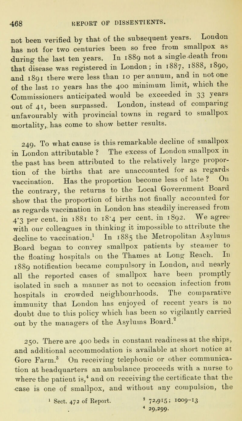 not been verified by that of the subsequent years. London has not for two centuries been so free from smallpox as during the last ten years. In 1889 not a single-death from that disease was registered in London; in 1887.. 1888, 1890, and 1891 there were less than 10 per annum, and in not one of the last 10 years has the 400 minimum limit, which the Commissioners anticipated would be exceeded in 33 years out of 41, been surpassed. London, instead of comparing unfavourably with provincial towns in regard to smallpox mortality, has come to show better results. 249. To what cause is this remarkable decline of smallpox in London attributable ? The excess of London smallpox in the past has been attributed to the relatively large propor- tion of the births that are unaccounted for as regards vaccination. Has the proportion become less of late ? On the contrary, the returns to the Local Government Board show that the proportion of births not finally accounted for as regards vaccination in London has steadily increased from 4-3 per cent, in 1881 to 18-4 per cent, in 1892. We agree with our colleagues in thinking it impossible to attribute the decline to vaccination.1 In 1885 the Metropolitan Asylums Board began to convey smallpox patients by steamer to the floating hospitals on the Thames at Long Reach. In 1889 notification became compulsory in London, and nearly all the reported cases of smallpox have been promptly isolated in such a manner as not to occasion infection from hospitals in crowded neighbourhoods. The comparative immunity that London has enjoyed of recent years is no doubt due to this policy which has been so vigilantly carried out by the managers of the Asylums Board. 250. There are 400 beds in constant readiness at the ships, and additional accommodation is available at short notice at Gore Farm.3 On receiving telephonic or other communica- tion at headquarters an ambulance proceeds with a nurse to where the patient is,4 and on receiving the certificate that the case is one of smallpox, and without any compulsion, the 1 Sect. 472 of Report. 5 72>QI5; 1009-13 * 29,299.