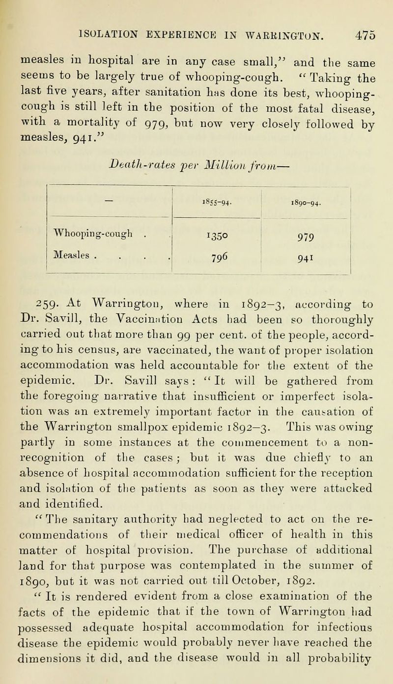 measles in hospital are in any case small, and the same seems to be largely true of whooping-cough. Taking the last five years, after sanitation Iihs done its best, whooping- cough is still left in the position of the most fatal disease, with a mortality of 979, but now very closely followed by measles, 941. Death-rates per Million from— - '855-94- I89O-94. 979 941 Whooping-cough . Measles . 1350 796 259. At Warrington, where in 1892-3, according to Dr. Savill, the Vaccination Acts had been so thoroughly carried out that more than 99 per cent, of the people, accord- ing to his census, are vaccinated, the want of proper isolation accommodation was held accountable for the extent of the epidemic. Dr. Savill says: It will be gathered from the foregoing narrative that insufficient or imperfect isola- tion was an extremely important factor in the causation of the Warrington smallpox epidemic 1892—3. This was owing partly in some instances at the commencement to a non- recognition of the cases; but it was due chiefly to an absence of hospital accommodation sufficient for the reception and isolation of the patients as soon as they were attacked and identified. The sanitary authority had neglected to act on the re- commendations of their medical officer of health in this matter of hospital provision. The purchase of additional land for that purpose was contemplated in the summer of 1890, but it was not carried out till October, 1892. It is rendered evident from a close examination of the facts of the epidemic that if the town of Warrington had possessed adequate hospital accommodation for infectious disease the epidemic would probably never have reached the dimensions it did, and the disease would in all probability