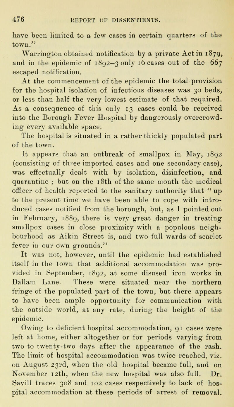 have been limited to a few cases in certain quarters of the town. Warrington obtaiued notification by a private Act in 1879, and in the epidemic of 1892—3 only 16 cases out of the 667 escaped notification. At the commencement of the epidemic the total provision for the hospital isolation of infectious diseases was 30 beds, or less than half the very lowest estimate of that required. As a consequence of this only 13 cases could be received into the Borough Fever Hospital by dangerously overcrowd- ing every available space. The hospital is situated in a rather thickly populated part of the town. It appears that an outbreak of smallpox in May, 1892 (consisting of three imported cases and one secondary case), was effectually dealt with by isolation, disinfection, and quarantine ; but on the 18th of the same month the medical officer of health reported to the sanitary authority that  up to the present time we have been able to cope with intro- duced cases notified from the borough, but, as I pointed out in February, 1889, there is very great danger in treating smallpox cases in close proximity with a populous neigh- bourhood as Aikin Street is, and two full wards of scarlet fever in our own grounds. It was not, however, until the epidemic had established itself in the town that additional accommodation was pro- vided in September, 1892, at some disused iron works in Dallam Lane. These were situated near the northern fringe of the populated part of the town, but there appears to have been ample opportunity for communication with the outside world, at any rate, during the height of the epidemic. Owing to deficient hospital accommodation, 91 cases were left at home, either altogether or for periods varying from two to twenty-two days after the appearance of the rash. The limit of hospital accommodation was twice reached, viz. on August 23rd, when the old hospital became full, and on November 12th, when the new hospital was also full. Dr. Savill traces 308 and 102 cases respectively to lack of hos- pital accommodation at these periods of arrest of removal.