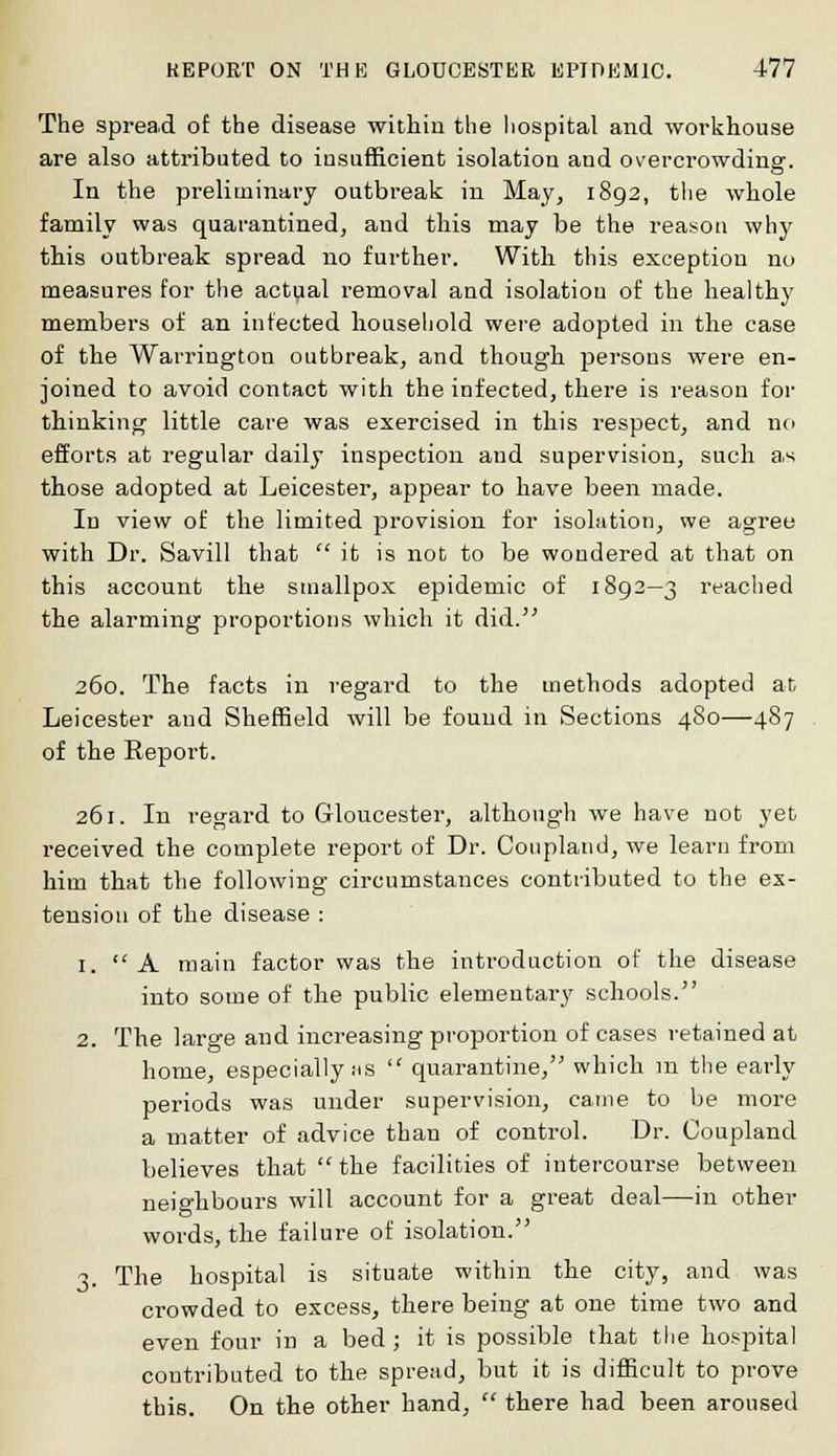 The spread of the disease within the hospital and workhouse are also attributed to insufficient isolation and overcrowding. In the preliminary outbreak in May, 1892, the whole family was quarantined, and this may be the reason why this outbreak spread no further. With this exception no measures for the actual removal and isolation of the healthy members of an infected household were adopted in the case of the Warrington outbreak, and though persons were en- joined to avoid contact with the infected, there is reason for thinking little care was exercised in this respect, and no efforts at regular daily inspection and supervision, such a.s those adopted at Leicester, appear to have been made. In view of the limited provision for isolation, we agree with Dr. Savill that  it is not to be wondered at that on this account the smallpox epidemic of 1892—3 reached the alarming proportions which it did. 260. The facts in regard to the methods adopted at Leicester and Sheffield will be found in Sections 4S0—487 of the Report. 261. In regard to Gloucester, although we have not yet received the complete report of Dr. Coupland, we learn from him that the following circumstances contributed to the ex- tension of the disease : 1.  A main factor was the introduction of the disease into some of the public elementary schools. 2. The large and increasing proportion of cases retained at home, especially MS  quarantine, which in the early periods was under supervision, came to be more a matter of advice than of control. Dr. Coupland believes that the facilities of intercourse between neighbours will account for a great deal—in other words, the failure of isolation. 3. The hospital is situate within the city, and was crowded to excess, there being at one time two and even four in a bed; it is possible that the hospital contributed to the spread, but it is difficult to prove this. On the other hand,  there had been aroused