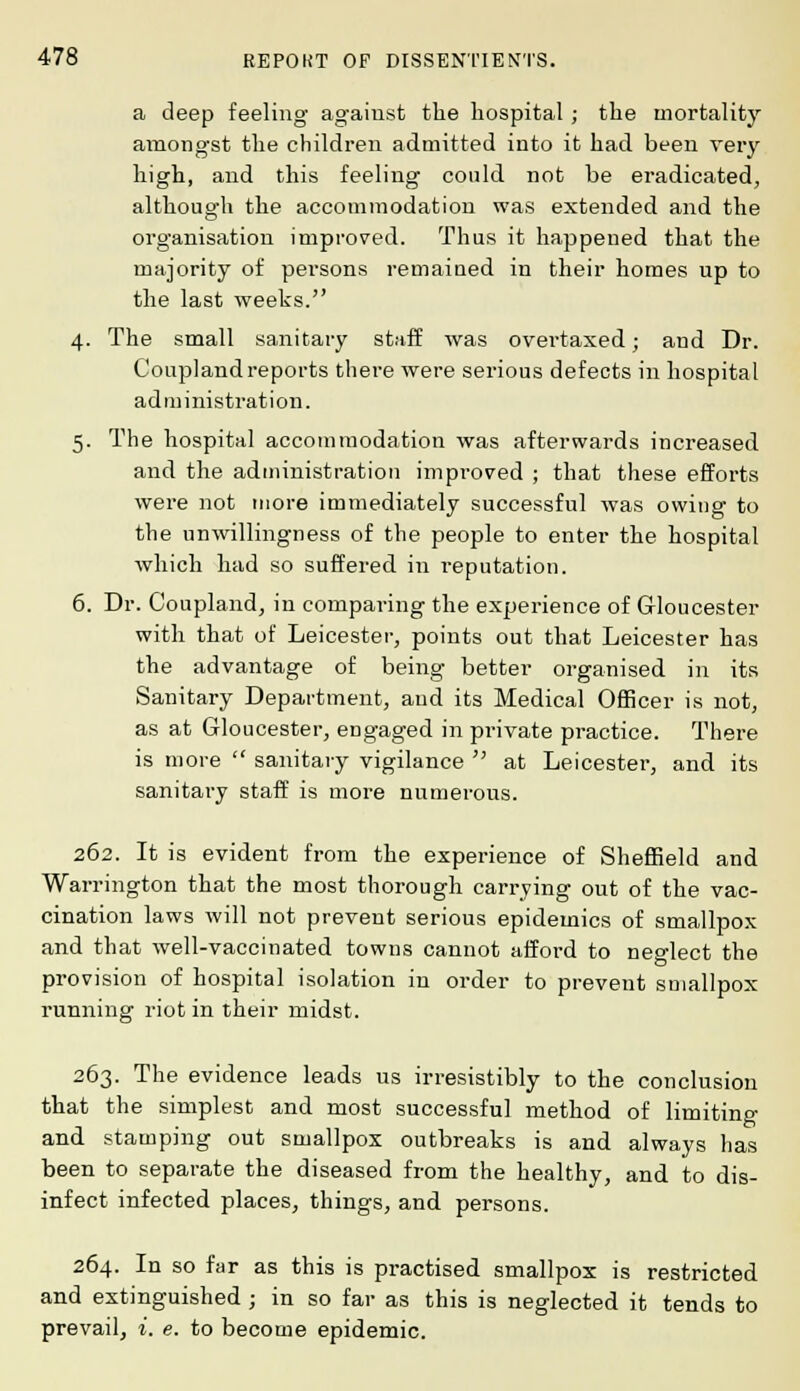 a deep feeling against the hospital; the mortality amongst the children admitted into it had been very high, and this feeling could not be eradicated, although the accommodation was extended and the organisation improved. Thus it happened that the majority of persons remained in their homes up to the last weeks. 4. The small sanitary staff was overtaxed; and Dr. Coupland reports there were serious defects in hospital administration. 5. The hospital accommodation was afterwards increased and the administration improved ; that these efforts were not more immediately successful was owing to the unwillingness of the people to enter the hospital which had so suffered in reputation. 6. Dr. Coupland, in comparing the experience of Gloucester with that of Leicester, points out that Leicester has the advantage of being better organised in its Sanitary Department, and its Medical Officer is not, as at Gloucester, engaged in private practice. There is more  sanitary vigilance  at Leicester, and its sanitary staff is more numerous. 262. It is evident from the experience of Sheffield and Warrington that the most thorough carrying out of the vac- cination laws will not prevent serious epidemics of smallpox and that well-vaccinated towns cannot afford to neglect the provision of hospital isolation in order to prevent smallpox running riot in their midst. 263. The evidence leads us irresistibly to the conclusion that the simplest and most successful method of limiting and stamping out smallpox outbreaks is and always has been to separate the diseased from the healthy, and to dis- infect infected places, things, and persons. 264. In so far as this is practised smallpox is restricted and extinguished ; in so far as this is neglected it tends to prevail, i. e. to become epidemic.