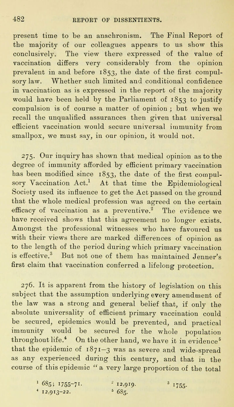 present time to be an anachronism. The Final Report of the majority of our colleagues appears to us show this conclusively. The view there expressed of the value of vaccination differs very considerably from the opinion prevalent in and before 1853, the date of the first compul- sory law. Whether such limited and conditional confidence in vaccination as is expressed in the report of the majority would have been held by the Parliament of 1853 to justify compulsion is of course a matter of opiniou ; but when we recall the unqualified assurances then given that universal efficient vaccination would secure universal immunity from smallpox, we must say, in our opinion, it would not. 275. Our inquiry has shown that medical opinion as to the degree of immunity afforded by efficient primary vaccination has been modified since 1853, the date of the first compul- sory Vaccination Act.1 At that time the Epidemiological Society used its influence to get the Act passed on the ground that the whole medical profession was agreed on the certain efficacy of vaccination as a preventive.2 The evidence we have received shows that this agreement no longer exists. Amongst the professional witnesses who have favoured us with their views there are marked differences of opinion as to the length of the period during which primary vaccination is effective.3 But not one of them has maintained Jenner's first claim that vaccination conferred a lifelong protection. 276. It is apparent from the history of legislation on this subject that the assumption underlying every amendment of the law was a strong and general belief that, if only the absolute universality of efficient primary vaccination could be secured, epidemics would be prevented, and practical immunity would be secured for the whole population throughout life.4 On the other hand, we have it in evidence5 that the epidemic of 1871-3 was as severe and wide-spread as any experienced during this century, and that in the course of this epidemic a, very large proportion of the total 1 6S5; I755-7I- a 12,919' 3 1755. 4 12,913-22. 5 685.