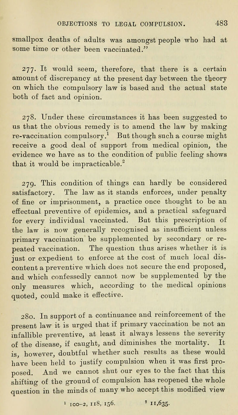 smallpox deaths of adults was amongst people who had at some time or other been vaccinated. 277. It would seem, therefore, that there is a certain amount of discrepancy at the present day between the theory on which the compulsory law is based and the actual state both of fact and opinion. 278. Under these circumstances it has been suggested to us that the obvious remedy is to amend the law by making re-vaccination compulsory.1 But though such a course might receive a good deal of support from medical opinion, the evidence we have as to the condition of public feeling shows that it would be impracticable. 279. This condition of things can hardly be considered satisfactory. The law as it stands enforces, under penalty of fine or imprisonment, a practice once thought to be an effectual preventive of epidemics, and a practical safeguard for every individual vaccinated. But this prescription of the law is now generally recognised as insufficient unless primary vaccination be supplemented by secondary or re- peated vaccination. The question thus arises whether it is just or expedient to enforce at the cost of much local dis- content a preventive which does not secure the end proposed, and which confessedly cannot now be supplemented by the only measures which, according to the medical opinions quoted, could make it effective. 280. In support of a continuance and reinforcement of the present law it is urged that if primary vaccination be not an infallible preventive, at least it always lessens the severity of the disease, if caught, and diminishes the mortality. It is however, doubtful whether such results as these would have been held to justify compulsion when it was first pro- posed. And we cannot shut our eyes to the fact that this shifting of the ground of compulsion has reopened the whole question in the minds of many who accept this modified view 1 100-2, 118, 156. ■ 11,635.