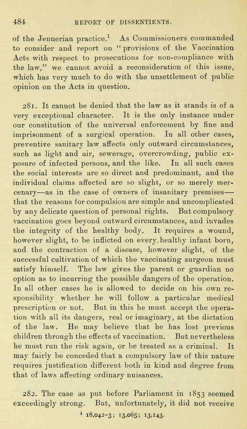 of the Jenuerian practice.1 As Commissioners commanded to consider and report on  provisions of the Vaccination Acts with respect to prosecutions for non-compliance with the law, we cannot avoid a reconsideration of this issue, which has very much to do with the unsettlement of public opinion on the Acts in question. 281. It cannot be denied that the law as it stands is of a very exceptional character. It is the only instance under our constitution of the universal enforcement by fine and imprisonment of a surgical operation. In all other cases, preventive sanitary law affects only outward circumstances, such as light and air, sewerage, overcrowding, public ex- posure of infected persons, and the like. In all such cases the social interests are so direct and predominant, and the individual claims affected are so slight, or so merely mer- cenary—as in the case of owners of insanitary premises— that the reasons for compulsion are simple and uncomplicated by auy delicate question of personal rights. But compulsory vaccination goes beyond outward circumstances, and invades the integrity of the healthy body. It requires a wound, however slight, to be inflicted on every healthy infant born, and the contraction of a disease, however slight, of the successful cultivation of which the vaccinating surgeon must satisfy himself. The law gives the parent or guardian no option as to incurring the possible dangers of the operation. In all other cases he is allowed to decide on his own re- sponsibility whether he will follow a particular medical prescription or not. But in this he must accept the opera- tion with all its dangers, real or imaginary, at the dictation of the law. He may believe that he has lost previous children through the effects of vaccination. But nevertheless he must run the risk again, or be treated as a criminal. It may fairly be conceded that a compulsory law of this nature requires justification different both in kind and degree from that of laws affecting ordinary nuisances. 282. The case as put before Parliament in 1853 seemed exceedingly strong. But, unfortunately, it did not receive 1 18,042-3; 13,065; 13,143.