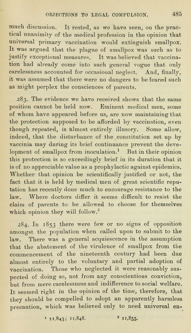 much discussion. It rested, as we have seen, on the prac- tical unanimity of the medical profession in the opinion that universal primary vaccination would extinguish smallpox. It was argued that the plague of smallpox was such as to justify exceptional measures. It was believed that vaccina- tion had already come into such general vogue that only carelessness accounted for occasional neglect. And, finally, it was assumed that there were no dangers to be feared such as might perplex the consciences of parents. 283. The evidence we have received shows that the same position cannot be held now. Eminent medical men, some of whom have appeared before us, are now maintaining that the protection supposed to be afforded by vaccination, even though repeated, is almost entirely illusory. Some allow, indeed, that the disturbance of the constitution set up by vaccinia may during its brief continuance prevent the deve- lopment of smallpox from inoculation.1 But in their opinion this protection is so exceedingly brief in its duration that it is of no appreciable value as a prophylactic against epidemics. Whether that opinion be scientifically justified or not, the fact that it is held by medical men of great scientific repu- tation has recently done much to encourage resistance to the law. Where doctors differ it seems difficult to resist the claim of parents to be allowed to choose for themselves which opinion they will follow. 284. In 1853 there were few or no signs of opposition amongst the population when called upon to submit to the law. There was a general acquiescence in the assumption that the abatement of the virulence of smallpox from the commencement of the nineteenth century had been due almost entirely to the voluntary and partial adoption of vaccination. Those who neglected it were reasonably sus- pected of doing so, not from any conscientious conviction, but from mere carelessness and indifference to social welfare. It seemed right in the opinion of the time, therefore, that they should be compelled to adopt an apparently harmless precaution, which was believed only to need universal en- 1 11,843; 11.848. 3 11,855.