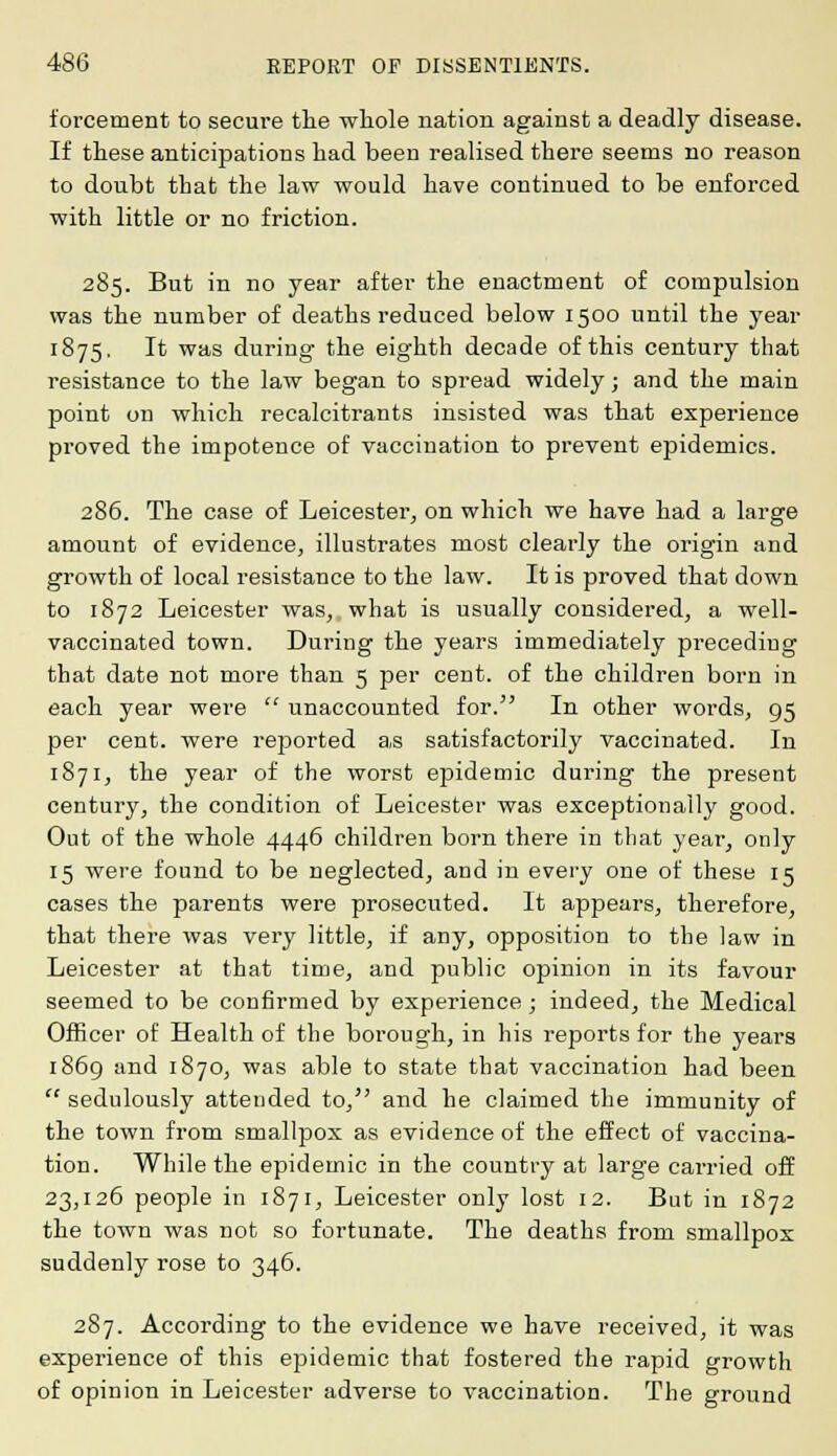forcement to secure the whole nation against a deadly disease. If these anticipations had been realised there seems no reason to doubt that the law would have continued to be enforced with little or no friction. 285. But in no year after the enactment of compulsion was the number of deaths reduced below 1500 until the year 1875. It was during the eighth decade of this century that resistance to the law began to spread widely; and the main point on which recalcitrants insisted was that experience proved the impotence of vaccination to prevent epidemics. 286. The case of Leicester, on which we have had a large amount of evidence, illustrates most clearly the origin and growth of local resistance to the law. It is proved that down to 1872 Leicester was, what is usually considered, a well- vaccinated town. During the years immediately preceding that date not more than 5 per cent, of the children born in each year were unaccounted for. In other words, 95 per cent, were reported as satisfactorily vaccinated. In 1871, the year of the worst epidemic during the present century, the condition of Leicester was exceptionally good. Out of the whole 4446 children born there in that year, only 15 were found to be neglected, and in every one of these 15 cases the parents were prosecuted. It appears, therefore, that there was very little, if any, opposition to the law in Leicester at that time, and public opinion in its favour seemed to be confirmed by experience; indeed, the Medical Officer of Health of the borough, in his reports for the years 1869 and 1870, was able to state that vaccination had been sedulously attended to, and he claimed the immunity of the town from smallpox as evidence of the effect of vaccina- tion. While the epidemic in the country at large carried off 23,126 people in 1871, Leicester only lost 12. But in 1872 the town was not so fortunate. The deaths from smallpox suddenly rose to 346. 287. According to the evidence we have received, it was experience of this epidemic that fostered the rapid growth of opinion in Leicester adverse to vaccination. The ground