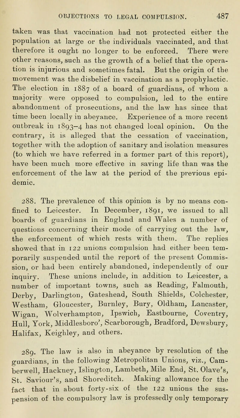 taken was that vaccination had not protected either the population at large or the individuals vaccinated, and that therefore it ought no longer to be enforced. There were other reasons, such as the growth of a belief that the opera- tion is injurious and sometimes fatal. But the origin of the movement was the disbelief in vaccination as a prophylactic. The election in 1887 of a board of guardians, of whom a majority were opposed to compulsion, led to the entire abandonment of prosecutions, and the law has since that time been locally in abeyance. Experience of a more recent outbreak in 1893—4 has not changed local opinion. On the contrary, it is alleged that the cessation of vaccination, together with the adoption of sanitary and isolation measures (to which we have referred in a former part of this report), have been much more effective in saving life than was the enforcement of the law at the period of the previous epi- demic. 288. The prevalence of this opinion is by no means con- fined to Leicester. In December, 1891, we issued to all boards of guardians in England and Wales a number of questions concerning their mode of carrying out the law, the enforcement of which rests with them. The replies showed that in 122 unions compulsion had either been tem- porarily suspended until the report of the present Commis- sion, or had been entirely abandoned, independently of our inquiry. These unions include, in addition to Leicester, a number of important towns, such as Reading, Falmouth, Derby, Darlington, Gateshead, South Shields, Colchester, Westham, Gloucester, Burnley, Bury, Oldham, Lancaster, Wigan, Wolverhampton, Ipswich, Eastbourne, Coventry, Hull, York, Middlesboro', Scai-borough, Bradford, Dewsbury, Halifax, Keighley, and others. 289. The law is also in abeyance by resolution of the guardians, in the following Metropolitan Unions, viz., Cam- berwell, Hackney, Islington, Lambeth, Mile End, St. Olave's, St. Saviour's, and Shoreditch. Making allowance for the fact that in about forty-six of the 122 unions the sus- pension of the compulsory law is professedly only temporary