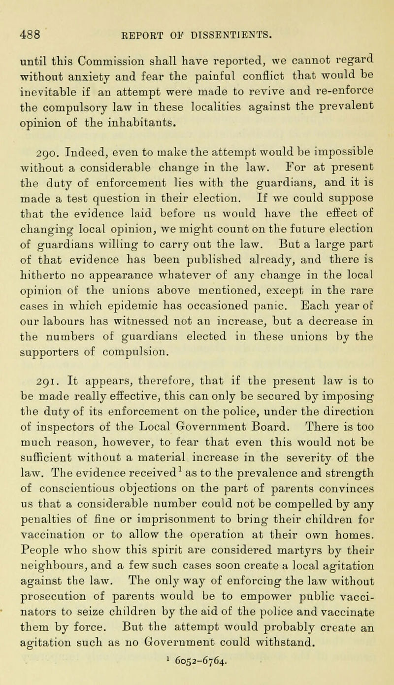 until this Commission shall have reported, we cannot regard without anxiety and fear the painful conflict that would be inevitable if an attempt were made to revive and re-enforce the compulsory law in these localities against the prevalent opinion of the inhabitants. 290. Indeed, even to make the attempt would be impossible without a considerable change in the law. For at present the duty of enforcement lies with the guardians, and it is made a test question in their election. If we could suppose that the evidence laid before us would have the effect of changing local opinion, we might count on the future election of guardians willing to carry out the law. But a large part of that evidence has been published already, and there is hitherto no appearance whatever of any change in the local opinion of the unions above mentioned, except in the rare cases in which epidemic has occasioned panic. Each year of our labours has witnessed not an increase, but a decrease in the numbers of guardians elected in these unions by the supporters of compulsion. 291. It appears, therefore, that if the present law is to be made really effective, this can only be secured by imposing the duty of its enforcement on the police, under the direction of inspectors of the Local Government Board. There is too much reason, however, to fear that even this would not be sufficient without a material increase in the severity of the law. The evidence received1 as to the prevalence and strength of conscientious objections on the part of parents convinces us that a considerable number could not be compelled by any penalties of fine or imprisonment to bring their children for vaccination or to allow the operation at their own homes. People who show this spirit are considered martyrs by their neighbours, and a few such cases soon create a local agitation against the law. The only way of enforcing the law without prosecution of parents would be to empower public vacci- nators to seize children by the aid of the police and vaccinate them by force. But the attempt would probably create an agitation such as no Government could withstand. 1 6052-6764.